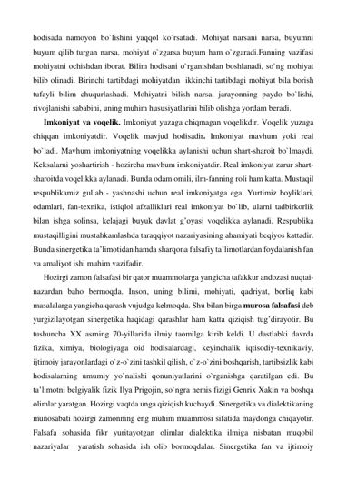 hodisada namoyon bo`lishini yaqqol ko`rsatadi. Mohiyat narsani narsa, buyumni 
buyum qilib turgan narsa, mohiyat o`zgarsa buyum ham o`zgaradi.Fanning vazifasi 
mohiyatni ochishdan iborat. Bilim hodisani o`rganishdan boshlanadi, so`ng mohiyat 
bilib olinadi. Birinchi tartibdagi mohiyatdan  ikkinchi tartibdagi mohiyat bila borish 
tufayli bilim chuqurlashadi. Mohiyatni bilish narsa, jarayonning paydo bo`lishi, 
rivojlanishi sababini, uning muhim hususiyatlarini bilib olishga yordam beradi. 
Imkoniyat va voqelik. Imkoniyat yuzaga chiqmagan voqelikdir. Voqelik yuzaga 
chiqqan imkoniyatdir. Voqelik mavjud hodisadir. Imkoniyat mavhum yoki real 
bo`ladi. Mavhum imkoniyatning voqelikka aylanishi uchun shart-sharoit bo`lmaydi. 
Keksalarni yoshartirish - hozircha mavhum imkoniyatdir. Real imkoniyat zarur shart-
sharoitda voqelikka aylanadi. Bunda odam omili, ilm-fanning roli ham katta. Mustaqil 
respublikamiz gullab - yashnashi uchun real imkoniyatga ega. Yurtimiz boyliklari, 
odamlari, fan-texnika, istiqlol afzalliklari real imkoniyat bo`lib, ularni tadbirkorlik 
bilan ishga solinsa, kelajagi buyuk davlat g’oyasi voqelikka aylanadi. Respublika 
mustaqilligini mustahkamlashda taraqqiyot nazariyasining ahamiyati beqiyos kattadir. 
Bunda sinergetika ta’limotidan hamda sharqona falsafiy ta’limotlardan foydalanish fan 
va amaliyot ishi muhim vazifadir. 
Hozirgi zamon falsafasi bir qator muammolarga yangicha tafakkur andozasi nuqtai-
nazardan baho bermoqda. Inson, uning bilimi, mohiyati, qadriyat, borliq kabi 
masalalarga yangicha qarash vujudga kelmoqda. Shu bilan birga murosa falsafasi deb 
yurgizilayotgan sinergetika haqidagi qarashlar ham katta qiziqish tug’dirayotir. Bu 
tushuncha XX asrning 70-yillarida ilmiy taomilga kirib keldi. U dastlabki davrda 
fizika, ximiya, biologiyaga oid hodisalardagi, keyinchalik iqtisodiy-texnikaviy, 
ijtimoiy jarayonlardagi o`z-o`zini tashkil qilish, o`z-o`zini boshqarish, tartibsizlik kabi 
hodisalarning umumiy yo`nalishi qonuniyatlarini o`rganishga qaratilgan edi. Bu 
ta’limotni belgiyalik fizik Ilya Prigojin, so`ngra nemis fizigi Genrix Xakin va boshqa 
olimlar yaratgan. Hozirgi vaqtda unga qiziqish kuchaydi. Sinergetika va dialektikaning 
munosabati hozirgi zamonning eng muhim muammosi sifatida maydonga chiqayotir. 
Falsafa sohasida fikr yuritayotgan olimlar dialektika ilmiga nisbatan muqobil   
nazariyalar  yaratish sohasida ish olib bormoqdalar. Sinergetika fan va ijtimoiy 
