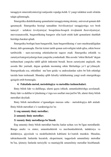 taraqqiyot omuxtali(sintezi)gi natijasida vujudga keldi. U yangi tafakkur usuli sifatida 
talqin qilinmoqda.  
Sinergetika dialektikaning qonunlarini taraqqiyotning doimiy, universal qonuni deb 
qaramaydi. Sinergetika hozirgi tamaddun /tsivilizatsiya/ taraqqiyotiga xos bosh 
tamoyil - uzluksiz /evolyutsiya/, bosqichma-bosqich rivojlanish /koevolyutsiya/, 
muvozanatsozlik, beqarorlikning barqaror sifat kasb etishi kabi qonunlarni sharhlab 
berishga harakat qiladi.   
Sinergetika borliqni ham barqarorlik, ham beqarorlikning o`zaro mushtarakligidan 
iborat, deb qaramoqda. Davlat tizimi tartib qonun ustivorligini talab qilsa, erkin bozor 
tartibsizlik - narx-navoning erkinlashuvini taqozo etadi. Sinergetika erkinlik va 
zaruriyat kategoriyalariga ham yangicha yondashadi. Shu asosda ''erkin fikrlash'' degan 
tushunchani yangicha tahlil qilish imkonini beradi. Inson zaruriyatni anglaydi, shu 
asosda fikr yuritadi, degan qoidada insonning erkin fikrlashiga yo`l qo`yilmaydi. 
Sinergetikada esa, erkinlikni  ma’lum qoida va andozalardan xalos bo`lish erkinligi 
tarzida ham tushunadi. Shunday qilib falsafiy tafakkurning yangi usuli sinergetikaga 
qiziqish ortib bormoqda. 
4. Falsafada metod, metodologiya va metodika tushunchalari. 
Ilmiy bilish fakt va dalillarga, ularni qayta ishlash, umumlashtirishga asoslanadi. 
Ilmiy fakt va dalillar to’plashning o’ziga xos usullari mavjud bo’lib, ularni ilmiy bilish 
metodlari deyiladi. 
Ilmiy bilish metodlarini o’rganadigan maxsus soha - metodologiya deb ataladi. 
Ilmiy bilish metodlari o’z xarakteriga ko’ra:  
1) eng umumiy ilmiy metodlar;  
2) umumiy ilmiy metodlar;  
3) xususiy ilmiy metodlarga bo’linadi. 
Eng umumiy ilmiy bilish metodlari barcha fanlar uchun xos bo’lgan metodlardir. 
Bunga analiz va sintez, umumlashtirish va mavhumlashtirish, induktsiya va 
deduktsiya, qiyoslash va modellashtirish kabilarni ko’rsatish mumkin. Masalan, 
tabiatshunoslik fanlarida kuzatish, eksperiment, taqqoslash umumilmiy metodlar 
bo’lsa, ijtimoiy fanlarda tarixiylik va mantiqiylik umumilmiy metodlar hisoblanadi. 
