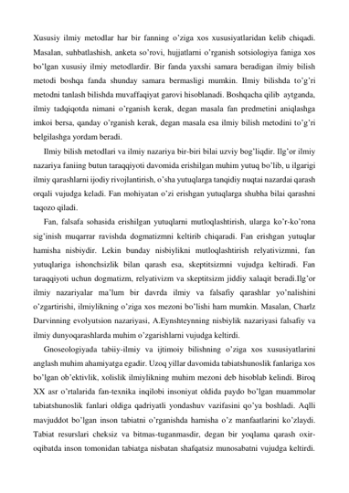 Xususiy ilmiy metodlar har bir fanning o’ziga xos xususiyatlaridan kelib chiqadi. 
Masalan, suhbatlashish, anketa so’rovi, hujjatlarni o’rganish sotsiologiya faniga xos 
bo’lgan xususiy ilmiy metodlardir. Bir fanda yaxshi samara beradigan ilmiy bilish 
metodi boshqa fanda shunday samara bermasligi mumkin. Ilmiy bilishda to’g’ri 
metodni tanlash bilishda muvaffaqiyat garovi hisoblanadi. Boshqacha qilib  aytganda,  
ilmiy tadqiqotda nimani o’rganish kerak, degan masala fan predmetini aniqlashga 
imkoi bersa, qanday o’rganish kerak, degan masala esa ilmiy bilish metodini to’g’ri 
belgilashga yordam beradi. 
Ilmiy bilish metodlari va ilmiy nazariya bir-biri bilai uzviy bog’liqdir. Ilg’or ilmiy 
nazariya faniing butun taraqqiyoti davomida erishilgan muhim yutuq bo’lib, u ilgarigi 
ilmiy qarashlarni ijodiy rivojlantirish, o’sha yutuqlarga tanqidiy nuqtai nazardai qarash 
orqali vujudga keladi. Fan mohiyatan o’zi erishgan yutuqlarga shubha bilai qarashni 
taqozo qiladi. 
Fan, falsafa sohasida erishilgan yutuqlarni mutloqlashtirish, ularga ko’r-ko’rona 
sig’inish muqarrar ravishda dogmatizmni keltirib chiqaradi. Fan erishgan yutuqlar 
hamisha nisbiydir. Lekin bunday nisbiylikni mutloqlashtirish relyativizmni, fan 
yutuqlariga ishonchsizlik bilan qarash esa, skeptitsizmni vujudga keltiradi. Fan 
taraqqiyoti uchun dogmatizm, relyativizm va skeptitsizm jiddiy xalaqit beradi.Ilg’or 
ilmiy nazariyalar ma’lum bir davrda ilmiy va falsafiy qarashlar yo’nalishini 
o’zgartirishi, ilmiylikning o’ziga xos mezoni bo’lishi ham mumkin. Masalan, Charlz 
Darvinning evolyutsion nazariyasi, A.Eynshteynning nisbiylik nazariyasi falsafiy va 
ilmiy dunyoqarashlarda muhim o’zgarishlarni vujudga keltirdi. 
Gnoseologiyada tabiiy-ilmiy va ijtimoiy bilishning o’ziga xos xususiyatlarini 
anglash muhim ahamiyatga egadir. Uzoq yillar davomida tabiatshunoslik fanlariga xos 
bo’lgan ob’ektivlik, xolislik ilmiylikning muhim mezoni deb hisoblab kelindi. Biroq 
XX asr o’rtalarida fan-texnika inqilobi insoniyat oldida paydo bo’lgan muammolar 
tabiatshunoslik fanlari oldiga qadriyatli yondashuv vazifasini qo’ya boshladi. Aqlli 
mavjuddot bo’lgan inson tabiatni o’rganishda hamisha o’z manfaatlarini ko’zlaydi. 
Tabiat resurslari cheksiz va bitmas-tuganmasdir, degan bir yoqlama qarash oxir-
oqibatda inson tomonidan tabiatga nisbatan shafqatsiz munosabatni vujudga keltirdi. 
