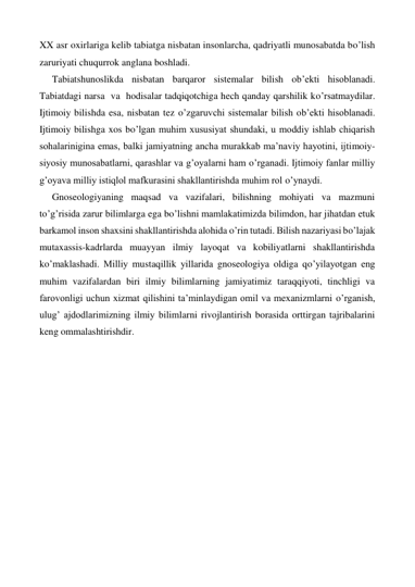 XX asr oxirlariga kelib tabiatga nisbatan insonlarcha, qadriyatli munosabatda bo’lish 
zaruriyati chuqurrok anglana boshladi. 
Tabiatshunoslikda nisbatan barqaror sistemalar bilish ob’ekti hisoblanadi.  
Tabiatdagi narsa  va  hodisalar tadqiqotchiga hech qanday qarshilik ko’rsatmaydilar. 
Ijtimoiy bilishda esa, nisbatan tez o’zgaruvchi sistemalar bilish ob’ekti hisoblanadi. 
Ijtimoiy bilishga xos bo’lgan muhim xususiyat shundaki, u moddiy ishlab chiqarish 
sohalarinigina emas, balki jamiyatning ancha murakkab ma’naviy hayotini, ijtimoiy-
siyosiy munosabatlarni, qarashlar va g’oyalarni ham o’rganadi. Ijtimoiy fanlar milliy 
g’oyava milliy istiqlol mafkurasini shakllantirishda muhim rol o’ynaydi. 
Gnoseologiyaning maqsad va vazifalari, bilishning mohiyati va mazmuni 
to’g’risida zarur bilimlarga ega bo’lishni mamlakatimizda bilimdon, har jihatdan etuk 
barkamol inson shaxsini shakllantirishda alohida o’rin tutadi. Bilish nazariyasi bo’lajak 
mutaxassis-kadrlarda muayyan ilmiy layoqat va kobiliyatlarni shakllantirishda 
ko’maklashadi. Milliy mustaqillik yillarida gnoseologiya oldiga qo’yilayotgan eng 
muhim vazifalardan biri ilmiy bilimlarning jamiyatimiz taraqqiyoti, tinchligi va 
farovonligi uchun xizmat qilishini ta’minlaydigan omil va mexanizmlarni o’rganish, 
ulug’ ajdodlarimizning ilmiy bilimlarni rivojlantirish borasida orttirgan tajribalarini 
keng ommalashtirishdir. 
 
 
 
