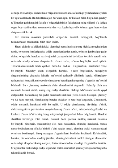 o`rniga evolyutsiya, dialektika o`rniga murosasozlik falsafasini qo`yish tendentsiyalari 
ko`zga tashlanadi. Bu takliflarda jon bor ekanligini ta’kidlash bilan birga, har qanday 
ta’limotlar qorishmasini falsafa o`rniga tiqishtirish falsafaning ming yillarni o`z ichiga 
olgan boy tajribasidan, muammolaridan voz kechishga olib kelmasligini ham esdan 
chiqarmaslik kerak. 
Biz mazkur mavzuni yoritishda o`zgarish, harakat, taraqqiyot, bog’lanish 
tushunchalari mazmunini bilib olish lozim. 
Shuni alohida ta’kidlash joizki, olamdagi narsa-hodisalar eng kichik zarrachalardan 
tortib, to osmon jismlarigacha, oddiy organizmlardan tortib, to inson jamiyatiga qadar 
doimo o`zgarish, harakat va rivojlanish jarayonlarini boshidan kechirib turadi, ular 
o`rtasida abadiy o`zaro aloqadorlik, o`zaro ta’sir, o`zaro bog’liqlik amal qiladi. 
Tevarak-atrofimizda hech qachon biror-bir hodisa  o`zgarishsiz, harakatsiz voqe 
bo`lmaydi. Shunday ekan o`zgarish harakat, o`zaro bog’lanish, taraqqiyot 
chegaralarining qisqacha falsafiy ma’nosini tushunib olishimiz kerak. «Harakat» 
tushunchasi kundalik muloqotda olamda yuz beradigan har qanday o`zgarish ma’nosini 
bildiradi. Bu - jismning makonda o`rin almashinishi deganidir. Falsafiy tilda esa 
mexanik harakat atalib, uning eng oddiy shaklidir. Oldingi Ma’ruzalarimizda qayd 
etilganidek, harakatning bir qadar murakkab shakllari (fizik, ximik, biologik, ijtimoiy 
va b.) ham mavjud. Harakatning barcha shakllari o`zaro bog’langandir. Chunonchi, 
oddiy mexanik harakatni olib ko`raylik. U oddiy qismlarning bir-biriga o`tishi, 
elektromagnit va gravitatsion  maydonlarning o`zaro ta’siri, mikroolamdagi kuchli va 
kuchsiz o`zaro ta’sirlarning keng miqyosdagi jarayonlari bilan belgilanadi. Harakat 
shakllari bir-biriga o`tib turadi, harakat hech qachon mutloq sukunat holatida 
bo`lmaydi, binobarin, sukunatning o`zi ham harakatdir, shunday harakatki, bunda 
narsa-hodisalarning sifat ko`rinishi o`zini saqlab turadi, ularning shakli va makondagi 
o`rni esa buzilmaydi, biroq muayyan o`zgarishlarni boshidan kechiradi. Ko`rinadiki, 
harakat, bir tomondan, moddiy jismlar,  shuningdek ularni tashkil etadigan elementlar 
o`rtasidagi aloqadorlikning natijasi, ikkinchi tomondan, ulardagi o`zgarishlar tarzidir. 
O`zgarishlar makondagi oddiy siljishdan tortib, murakkab ijtimoiy rivojlanishlargacha 
takomillashib boradi. 
