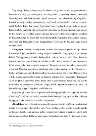 Yuqoridagi fikrlarga chuqurroq e’tibor berilsa, o`zgarish, harakat jarayonlari narsa-
hodisalar o`rtasida yuz beradigan o`zaro aloqadorlik, o`zaro bog’lanishsiz amal qila 
olmasligiga ishonch hosil qilamiz. Aytish mumkinki, narsa-hodisalarning o`zgarishi, 
harakati va rivojlanishiga ular o`rtasidagi bog’lanish va aloqadorlik, ta’sir va aks ta’sir 
sabab bo`ladi. Biroq har qanday bog’lanish ham rivojlanishga olib kela bermaydi. 
Buning sababi shundaki, ular mohiyati, ta’sir ko`lami va doirasi jihatidan rang-barang 
bo`lib, zaruriy va tasodifiy, ichki va tashqi, bevosita va bilvosita, muhim va muhim 
bo`lmagan turlarga bo`linadi. Shu ma’noda olamda boshqa narsa-hodisalardan alohida, 
ular bilan bog’lanmagan, o`zaro aloqadorlikda va ta’sirda bo`lmagan voqea-hodisa 
mavjud emas1. 
Taraqqiyot - borliqni, undagi narsa va hodisalarni quyidan yuqori holatga tomon 
harakat qilish jarayoni bo`lib, buning natijasida eski sifat o`rniga yangi sifat vujudga 
keladi. Taraqqiyotning ibtidosi bo`lganidek, intihosi ham bo`ladi. Biror davrning 
tugashi yangi davrning ibtidosini boshlab beradi.  Yangi davrda o`tgan zamonning 
ba`zi xususiyatlari takrorlanishi muqarrar. Taraqqiyotni turli metodlar, nazariyalar 
o`rganadi. Masalan: metafizika, dialektika, sinergetika, mantiq va x.k.  Taraqqiyot - 
borliq, undagi narsa va hodisalar miqdor o`zgarishlarining sifat o`zgarishlariga o`zaro 
o`tish, qarama-qarshiliklar birligi va kurashi, inkorni inkor jarayonidir. Taraqqiyot 
oddiy miqdor o`zgarishlari emas, balki sifat o`zgarishlaridir. Falsafada shu asosda 
rivojlanish va taraqqiyot qonunlari tadqiq etiladi. Qonunlar borliqdagi narsa va 
hodisalarning aloqa va bog’lanishlari ifodasidir. 
Eng qadimgi zamonlardan buyon odamlar borliqdagi hodisa va buyumlar orasida 
o`zaro bog’lanish, o`zaro ta’sir va munosabatlar borligini payqaganlar. Bu - olamga 
taraqqiyot nuqtai nazardan yondashuv natijasi edi. 
«Dialektika» so`zi asli qadimgi yunon tiliga mansub bo`lib, uni Sharq mamlakatlari 
ilmida, xususan arab tilida ilk bor Abu Nasr Forobiy «jadl», «jadli», «jadal» tarzida 
qo`llagan. «Jadal» so`zi harakat, tezlik, tezlanish, rivojlanish, o`zgarish, intilish kabi 
ma’nolarni anglatadi. Tabiat va jamiyatdagi barcha hodisalar nedir bir narsaning ta’siri, 
                                                 
1Фалсафа. Маърузалар матни. Т., 2000, 169-170-б. 
