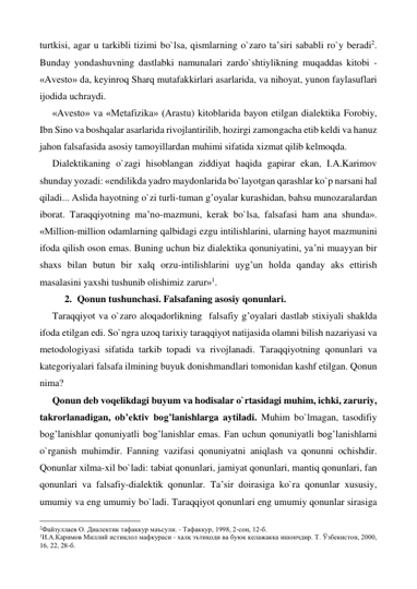 turtkisi, agar u tarkibli tizimi bo`lsa, qismlarning o`zaro ta’siri sababli ro`y beradi2. 
Bunday yondashuvning dastlabki namunalari zardo`shtiylikning muqaddas kitobi - 
«Avesto» da, keyinroq Sharq mutafakkirlari asarlarida, va nihoyat, yunon faylasuflari 
ijodida uchraydi. 
«Avesto» va «Metafizika» (Arastu) kitoblarida bayon etilgan dialektika Forobiy, 
Ibn Sino va boshqalar asarlarida rivojlantirilib, hozirgi zamongacha etib keldi va hanuz 
jahon falsafasida asosiy tamoyillardan muhimi sifatida xizmat qilib kelmoqda.  
Dialektikaning o`zagi hisoblangan ziddiyat haqida gapirar ekan, I.A.Karimov 
shunday yozadi: «endilikda yadro maydonlarida bo`layotgan qarashlar ko`p narsani hal 
qiladi... Aslida hayotning o`zi turli-tuman g’oyalar kurashidan, bahsu munozaralardan 
iborat. Taraqqiyotning ma’no-mazmuni, kerak bo`lsa, falsafasi ham ana shunda». 
«Million-million odamlarning qalbidagi ezgu intilishlarini, ularning hayot mazmunini 
ifoda qilish oson emas. Buning uchun biz dialektika qonuniyatini, ya’ni muayyan bir 
shaxs bilan butun bir xalq orzu-intilishlarini uyg’un holda qanday aks ettirish 
masalasini yaxshi tushunib olishimiz zarur»1.  
2. Qonun tushunchasi. Falsafaning asosiy qonunlari. 
Taraqqiyot va o`zaro aloqadorlikning  falsafiy g’oyalari dastlab stixiyali shaklda 
ifoda etilgan edi. So`ngra uzoq tarixiy taraqqiyot natijasida olamni bilish nazariyasi va 
metodologiyasi sifatida tarkib topadi va rivojlanadi. Taraqqiyotning qonunlari va 
kategoriyalari falsafa ilmining buyuk donishmandlari tomonidan kashf etilgan. Qonun 
nima? 
Qonun deb voqelikdagi buyum va hodisalar o`rtasidagi muhim, ichki, zaruriy, 
takrorlanadigan, ob’ektiv bog’lanishlarga aytiladi. Muhim bo`lmagan, tasodifiy 
bog’lanishlar qonuniyatli bog’lanishlar emas. Fan uchun qonuniyatli bog’lanishlarni 
o`rganish muhimdir. Fanning vazifasi qonuniyatni aniqlash va qonunni ochishdir. 
Qonunlar xilma-xil bo`ladi: tabiat qonunlari, jamiyat qonunlari, mantiq qonunlari, fan 
qonunlari va falsafiy-dialektik qonunlar. Ta’sir doirasiga ko`ra qonunlar xususiy, 
umumiy va eng umumiy bo`ladi. Taraqqiyot qonunlari eng umumiy qonunlar sirasiga 
                                                 
2Файзуллаев О. Диалектик тафаккур маъсули. - Тафаккур, 1998, 2-сон, 12-б. 
1И.А.Каримов Миллий истиқлол мафкураси - халқ эътиқоди ва буюк келажакка ишончдир. Т. Ўзбекистон, 2000, 
16, 22, 28-б. 
