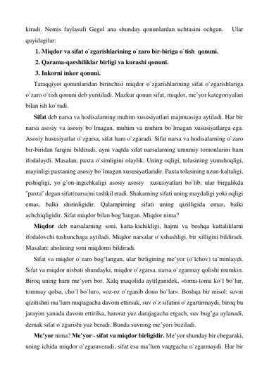 kiradi. Nemis faylasufi Gegel ana shunday qonunlardan uchtasini ochgan.   Ular 
quyidagilar: 
1. Miqdor va sifat o`zgarishlarining o`zaro bir-biriga o`tish  qonuni. 
2. Qarama-qarshiliklar birligi va kurashi qonuni. 
3. Inkorni inkor qonuni. 
Taraqqiyot qonunlaridan birinchisi miqdor o`zgarishlarining sifat o`zgarishlariga 
o`zaro o`tish qonuni deb yuritiladi. Mazkur qonun sifat, miqdor, me’yor kategoriyalari 
bilan ish ko`radi. 
Sifat deb narsa va hodisalarning muhim xususiyatlari majmuasiga aytiladi. Har bir 
narsa asosiy va asosiy bo`lmagan, muhim va muhim bo`lmagan xususiyatlarga ega. 
Asosiy hususiyatlar o`zgarsa, sifat ham o`zgaradi. Sifat narsa va hodisalarning o`zaro 
bir-biridan farqini bildiradi, ayni vaqtda sifat narsalarning umumiy tomonlarini ham 
ifodalaydi. Masalan, paxta o`simligini olaylik. Uning oqligi, tolasining yumshoqligi, 
mayinligi paxtaning asosiy bo`lmagan xususiyatlaridir. Paxta tolasining uzun-kaltaligi, 
pishiqligi, yo`g’on-ingichkaligi asosiy asosiy  xususiyatlari bo`lib, ular birgalikda 
''paxta'' degan sifat(narsa)ni tashkil etadi. Shakarning sifati uning maydaligi yoki oqligi 
emas, balki shirinligidir. Qalampirning sifati uning qizilligida emas, balki 
achchiqligidir. Sifat miqdor bilan bog’langan. Miqdor nima?  
Miqdor deb narsalarning soni, katta-kichikligi, hajmi va boshqa kattaliklarni 
ifodalovchi tushunchaga aytiladi. Miqdor narsalar o`xshashligi, bir xilligini bildiradi. 
Masalan: aholining soni miqdorni bildiradi.  
Sifat va miqdor o`zaro bog’langan, ular birligining me’yor (o`lchov) ta’minlaydi. 
Sifat va miqdor nisbati shundayki, miqdor o`zgarsa, narsa o`zgarmay qolishi mumkin. 
Biroq uning ham me’yori bor. Xalq maqolida aytilganidek, «toma-toma ko`l bo`lur, 
tommay qolsa, cho`l bo`lur», «oz-oz o`rganib dono bo`lar». Boshqa bir misol: suvni 
qizitishni ma’lum nuqtagacha davom ettirsak, suv o`z sifatini o`zgartirmaydi, biroq bu 
jarayon yanada davom ettirilsa, harorat yuz darajagacha etgach, suv bug’ga aylanadi, 
demak sifat o`zgarishi yuz beradi. Bunda suvning me’yori buziladi.  
Me’yor nima? Me’yor - sifat va miqdor birligidir. Me’yor shunday bir chegaraki, 
uning ichida miqdor o`zgaraveradi, sifat esa ma’lum vaqtgacha o`zgarmaydi. Har bir 
