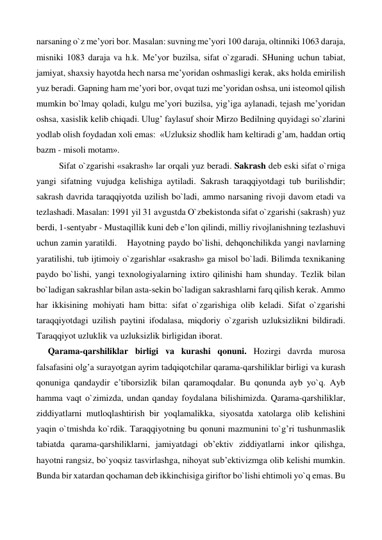 narsaning o`z me’yori bor. Masalan: suvning me’yori 100 daraja, oltinniki 1063 daraja, 
misniki 1083 daraja va h.k. Me’yor buzilsa, sifat o`zgaradi. SHuning uchun tabiat, 
jamiyat, shaxsiy hayotda hech narsa me’yoridan oshmasligi kerak, aks holda emirilish 
yuz beradi. Gapning ham me’yori bor, ovqat tuzi me’yoridan oshsa, uni isteomol qilish 
mumkin bo`lmay qoladi, kulgu me’yori buzilsa, yig’iga aylanadi, tejash me’yoridan 
oshsa, xasislik kelib chiqadi. Ulug’ faylasuf shoir Mirzo Bedilning quyidagi so`zlarini 
yodlab olish foydadan xoli emas:  «Uzluksiz shodlik ham keltiradi g’am, haddan ortiq 
bazm - misoli motam». 
 
Sifat o`zgarishi «sakrash» lar orqali yuz beradi. Sakrash deb eski sifat o`rniga 
yangi sifatning vujudga kelishiga aytiladi. Sakrash taraqqiyotdagi tub burilishdir; 
sakrash davrida taraqqiyotda uzilish bo`ladi, ammo narsaning rivoji davom etadi va 
tezlashadi. Masalan: 1991 yil 31 avgustda O`zbekistonda sifat o`zgarishi (sakrash) yuz 
berdi, 1-sentyabr - Mustaqillik kuni deb e’lon qilindi, milliy rivojlanishning tezlashuvi 
uchun zamin yaratildi. 
Hayotning paydo bo`lishi, dehqonchilikda yangi navlarning 
yaratilishi, tub ijtimoiy o`zgarishlar «sakrash» ga misol bo`ladi. Bilimda texnikaning 
paydo bo`lishi, yangi texnologiyalarning ixtiro qilinishi ham shunday. Tezlik bilan 
bo`ladigan sakrashlar bilan asta-sekin bo`ladigan sakrashlarni farq qilish kerak. Ammo 
har ikkisining mohiyati ham bitta: sifat o`zgarishiga olib keladi. Sifat o`zgarishi 
taraqqiyotdagi uzilish paytini ifodalasa, miqdoriy o`zgarish uzluksizlikni bildiradi. 
Taraqqiyot uzluklik va uzluksizlik birligidan iborat.   
Qarama-qarshiliklar birligi va kurashi qonuni. Hozirgi davrda murosa 
falsafasini olg’a surayotgan ayrim tadqiqotchilar qarama-qarshiliklar birligi va kurash 
qonuniga qandaydir e’tiborsizlik bilan qaramoqdalar. Bu qonunda ayb yo`q. Ayb 
hamma vaqt o`zimizda, undan qanday foydalana bilishimizda. Qarama-qarshiliklar, 
ziddiyatlarni mutloqlashtirish bir yoqlamalikka, siyosatda xatolarga olib kelishini 
yaqin o`tmishda ko`rdik. Taraqqiyotning bu qonuni mazmunini to`g’ri tushunmaslik 
tabiatda qarama-qarshiliklarni, jamiyatdagi ob’ektiv ziddiyatlarni inkor qilishga, 
hayotni rangsiz, bo`yoqsiz tasvirlashga, nihoyat sub’ektivizmga olib kelishi mumkin. 
Bunda bir xatardan qochaman deb ikkinchisiga giriftor bo`lishi ehtimoli yo`q emas. Bu 
