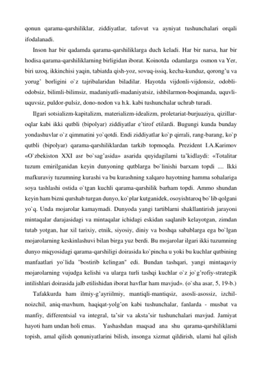 qonun qarama-qarshiliklar, ziddiyatlar, tafovut va ayniyat tushunchalari orqali 
ifodalanadi. 
Inson har bir qadamda qarama-qarshiliklarga duch keladi. Har bir narsa, har bir 
hodisa qarama-qarshiliklarning birligidan iborat. Koinotda  odamlarga  osmon va Yer, 
biri uzoq, ikkinchisi yaqin, tabiatda qish-yoz, sovuq-issiq, kecha-kunduz, qorong’u va 
yorug’ borligini o`z tajribalaridan biladilar. Hayotda vijdonli-vijdonsiz, odobli-
odobsiz, bilimli-bilimsiz, madaniyatli-madaniyatsiz, ishbilarmon-boqimanda, uquvli-
uquvsiz, puldor-pulsiz, dono-nodon va h.k. kabi tushunchalar uchrab turadi. 
Ilgari sotsializm-kapitalizm, materializm-idealizm, proletariat-burjuaziya, qizillar-
oqlar kabi ikki qutbli (bipolyar) ziddiyatlar e’tirof etilardi. Bugungi kunda bunday 
yondashuvlar o`z qimmatini yo`qotdi. Endi ziddiyatlar ko`p qirrali, rang-barang, ko`p 
qutbli (bipolyar) qarama-qarshiliklardan tarkib topmoqda. Prezident I.A.Karimov 
«O`zbekiston XXI asr bo`sag’asida» asarida quyidagilarni ta’kidlaydi: «Totalitar 
tuzum emirilganidan keyin dunyoning qutblarga bo`linishi barxam topdi .... Ikki 
mafkuraviy tuzumning kurashi va bu kurashning xalqaro hayotning hamma sohalariga 
soya tashlashi ostida o`tgan kuchli qarama-qarshilik barham topdi. Ammo shundan 
keyin ham bizni qurshab turgan dunyo, ko`plar kutganidek, osoyishtaroq bo`lib qolgani 
yo`q. Unda mojarolar kamaymadi. Dunyoda yangi tartiblarni shakllantirish jarayoni 
mintaqalar darajasidagi va mintaqalar ichidagi eskidan saqlanib kelayotgan, zimdan 
tutab yotgan, har xil tarixiy, etnik, siyosiy, diniy va boshqa sabablarga ega bo`lgan 
mojarolarning keskinlashuvi bilan birga yuz berdi. Bu mojarolar ilgari ikki tuzumning 
dunyo miqyosidagi qarama-qarshiligi doirasida ko`pincha u yoki bu kuchlar qutbining 
manfaatlari yo`lida ''bostirib kelingan'' edi. Bundan tashqari, yangi mintaqaviy 
mojarolarning vujudga kelishi va ularga turli tashqi kuchlar o`z jo`g’rofiy-strategik 
intilishlari doirasida jalb etilishidan iborat havflar ham mavjud». (o`sha asar, 5, 19-b.) 
Tafakkurda ham ilmiy-g’ayriilmiy, mantiqli-mantiqsiz, asosli-asossiz, izchil-
noizchil, aniq-mavhum, haqiqat-yolg’on kabi tushunchalar, fanlarda - musbat va 
manfiy, differentsial va integral, ta’sir va aksta’sir tushunchalari mavjud. Jamiyat 
hayoti ham undan holi emas.  Yashashdan maqsad ana shu qarama-qarshiliklarni 
topish, amal qilish qonuniyatlarini bilish, insonga xizmat qildirish, ularni hal qilish 
