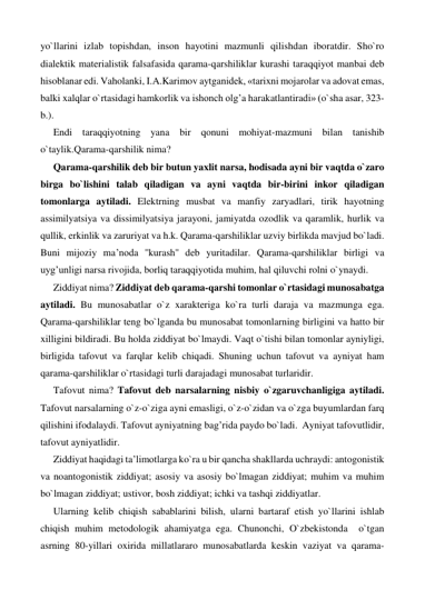 yo`llarini izlab topishdan, inson hayotini mazmunli qilishdan iboratdir. Sho`ro 
dialektik materialistik falsafasida qarama-qarshiliklar kurashi taraqqiyot manbai deb 
hisoblanar edi. Vaholanki, I.A.Karimov aytganidek, «tarixni mojarolar va adovat emas, 
balki xalqlar o`rtasidagi hamkorlik va ishonch olg’a harakatlantiradi» (o`sha asar, 323-
b.).   
Endi taraqqiyotning yana bir qonuni mohiyat-mazmuni bilan tanishib 
o`taylik.Qarama-qarshilik nima?  
Qarama-qarshilik deb bir butun yaxlit narsa, hodisada ayni bir vaqtda o`zaro 
birga bo`lishini talab qiladigan va ayni vaqtda bir-birini inkor qiladigan 
tomonlarga aytiladi. Elektrning musbat va manfiy zaryadlari, tirik hayotning 
assimilyatsiya va dissimilyatsiya jarayoni, jamiyatda ozodlik va qaramlik, hurlik va 
qullik, erkinlik va zaruriyat va h.k. Qarama-qarshiliklar uzviy birlikda mavjud bo`ladi. 
Buni mijoziy ma’noda ''kurash'' deb yuritadilar. Qarama-qarshiliklar birligi va 
uyg’unligi narsa rivojida, borliq taraqqiyotida muhim, hal qiluvchi rolni o`ynaydi.   
Ziddiyat nima? Ziddiyat deb qarama-qarshi tomonlar o`rtasidagi munosabatga 
aytiladi. Bu munosabatlar o`z xarakteriga ko`ra turli daraja va mazmunga ega. 
Qarama-qarshiliklar teng bo`lganda bu munosabat tomonlarning birligini va hatto bir 
xilligini bildiradi. Bu holda ziddiyat bo`lmaydi. Vaqt o`tishi bilan tomonlar ayniyligi, 
birligida tafovut va farqlar kelib chiqadi. Shuning uchun tafovut va ayniyat ham 
qarama-qarshiliklar o`rtasidagi turli darajadagi munosabat turlaridir. 
Tafovut nima? Tafovut deb narsalarning nisbiy o`zgaruvchanligiga aytiladi. 
Tafovut narsalarning o`z-o`ziga ayni emasligi, o`z-o`zidan va o`zga buyumlardan farq 
qilishini ifodalaydi. Tafovut ayniyatning bag’rida paydo bo`ladi.  Ayniyat tafovutlidir, 
tafovut ayniyatlidir. 
Ziddiyat haqidagi ta’limotlarga ko`ra u bir qancha shakllarda uchraydi: antogonistik 
va noantogonistik ziddiyat; asosiy va asosiy bo`lmagan ziddiyat; muhim va muhim 
bo`lmagan ziddiyat; ustivor, bosh ziddiyat; ichki va tashqi ziddiyatlar. 
Ularning kelib chiqish sabablarini bilish, ularni bartaraf etish yo`llarini ishlab 
chiqish muhim metodologik ahamiyatga ega. Chunonchi, O`zbekistonda  o`tgan 
asrning 80-yillari oxirida millatlararo munosabatlarda keskin vaziyat va qarama-
