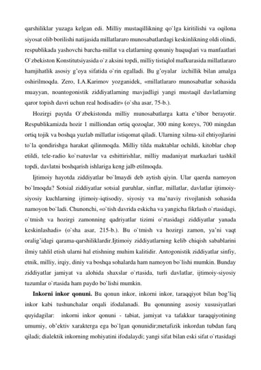 qarshiliklar yuzaga kelgan edi. Milliy mustaqillikning qo`lga kiritilishi va oqilona 
siyosat olib borilishi natijasida millatlararo munosabatlardagi keskinlikning oldi olindi, 
respublikada yashovchi barcha-millat va elatlarning qonuniy huquqlari va manfaatlari 
O`zbekiston Konstitutsiyasida o`z aksini topdi, milliy tistiqlol mafkurasida millatlararo 
hamjihatlik asosiy g’oya sifatida o`rin egalladi. Bu g’oyalar  izchillik bilan amalga 
oshirilmoqda. Zero, I.A.Karimov yozganidek, «millatlararo munosabatlar sohasida 
muayyan, noantogonistik ziddiyatlarning mavjudligi yangi mustaqil davlatlarning 
qaror topish davri uchun real hodisadir» (o`sha asar, 75-b.). 
Hozirgi paytda O`zbekistonda milliy munosabatlarga katta e’tibor berayotir. 
Respublikamizda hozir 1 milliondan ortiq qozoqlar, 300 ming koreys, 700 mingdan 
ortiq tojik va boshqa yuzlab millatlar istiqomat qiladi. Ularning xilma-xil ehtiyojlarini 
to`la qondirishga harakat qilinmoqda. Milliy tilda maktablar ochildi, kitoblar chop 
etildi, tele-radio ko`rsatuvlar va eshittirishlar, milliy madaniyat markazlari tashkil 
topdi, davlatni boshqarish ishlariga keng jalb etilmoqda. 
Ijtimoiy hayotda ziddiyatlar bo`lmaydi deb aytish qiyin. Ular qaerda namoyon 
bo`lmoqda? Sotsial ziddiyatlar sotsial guruhlar, sinflar, millatlar, davlatlar ijtimoiy-
siyosiy kuchlarning ijtimoiy-iqtisodiy, siyosiy va ma’naviy rivojlanish sohasida 
namoyon bo`ladi. Chunonchi, «o`tish davrida eskicha va yangicha fikrlash o`rtasidagi, 
o`tmish va hozirgi zamonning qadriyatlar tizimi o`rtasidagi ziddiyatlar yanada 
keskinlashadi» (o`sha asar, 215-b.). Bu o`tmish va hozirgi zamon, ya’ni vaqt 
oralig’idagi qarama-qarshiliklardir.Ijtimoiy ziddiyatlarning kelib chiqish sabablarini 
ilmiy tahlil etish ularni hal etishning muhim kalitidir. Antogonistik ziddiyatlar sinfiy, 
etnik, milliy, irqiy, diniy va boshqa sohalarda ham namoyon bo`lishi mumkin. Bunday 
ziddiyatlar jamiyat va alohida shaxslar o`rtasida, turli davlatlar, ijtimoiy-siyosiy 
tuzumlar o`rtasida ham paydo bo`lishi mumkin.  
Inkorni inkor qonuni. Bu qonun inkor, inkorni inkor, taraqqiyot bilan bog’liq 
inkor kabi tushunchalar orqali ifodalanadi. Bu qonunning asosiy xususiyatlari 
quyidagilar:  inkorni inkor qonuni - tabiat, jamiyat va tafakkur taraqqiyotining 
umumiy, ob’ektiv xarakterga ega bo`lgan qonunidir;metafizik inkordan tubdan farq 
qiladi; dialektik inkorning mohiyatini ifodalaydi; yangi sifat bilan eski sifat o`rtasidagi 
