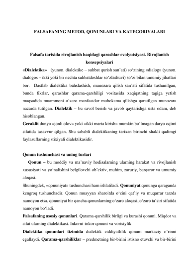  
 
FALSAFANING MЕTOD, QONUNLARI VA KATЕGORIYALARI 
 
 
Falsafa tarixida rivojlanish haqidagi qarashlar evolyutsiyasi. Rivojlanish 
konsepsiyalari 
«Dialektika»   (yunon. dialektike – suhbat qurish san’ati) so‘zining «dialog» (yunon. 
dialogos – ikki yoki bir nechta suhbatdoshlar so‘zlashuvi) so‘zi bilan umumiy jihatlari 
bor.  Dastlab dialektika bahslashish, munozara qilish san’ati sifatida tushunilgan, 
bunda fikrlar, qarashlar qarama-qarshiligi vositasida xaqiqatning tagiga yetish 
maqsadida muammoni o‘zaro manfaatdor muhokama qilishga qaratilgan munozara 
nazarda tutilgan. Dialektik – bu savol berish va javob qaytarishga usta odam, deb 
hisoblangan.   
Geraklit dunyo «jonli olov» yoki «ikki marta kirish» mumkin bo‘lmagan daryo oqimi 
sifatida tasavvur qilgan. Shu sababli dialektikaning tarixan birinchi shakli qadimgi 
faylasuflarning stixiyali dialektikasidir.  
         
Qonun tushunchasi va uning turlari  
     Qonun – bu moddiy va ma’naviy hodisalarning ularning harakat va rivojlanish 
xususiyati va yo‘nalishini belgilovchi ob’ektiv, muhim, zaruriy, barqaror va umumiy 
aloqasi.   
Shuningdek, «qonuniyat» tushunchasi ham ishlatiladi. Qonuniyat qonunga qaraganda 
kengroq tushunchadir. Qonun muayyan sharoitda o‘zini qat’iy va muqarrar tarzda 
namoyon etsa, qonuniyat bir qancha qonunlarning o‘zaro aloqasi, o‘zaro ta’siri sifatida 
namoyon bo‘ladi.       
Falsafaning asosiy qonunlari. Qarama-qarshilik birligi va kurashi qonuni. Miqdor va 
sifat ularning dialektikasi. Inkorni-inkor qonuni va vorisiylik  
Dialektika qonunlari tizimida dialektik ziddiyatlilik qonuni markaziy o‘rinni 
egallaydi. Qarama-qarshiliklar – predmetning bir-birini istisno etuvchi va bir-birini 
