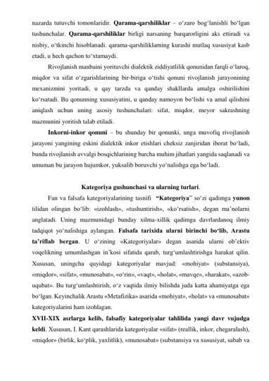 nazarda tutuvchi tomonlaridir. Qarama-qarshiliklar – o‘zaro bog‘lanishli bo‘lgan 
tushunchalar. Qarama-qarshiliklar birligi narsaning barqarorligini aks ettiradi va 
nisbiy, o‘tkinchi hisoblanadi. qarama-qarshiliklarning kurashi mutlaq xususiyat kasb 
etadi, u hech qachon to‘xtamaydi.  
Rivojlanish manbaini yorituvchi dialektik ziddiyatlilik qonunidan farqli o‘laroq, 
miqdor va sifat o‘zgarishlarining bir-biriga o‘tishi qonuni rivojlanish jarayonining 
mexanizmini yoritadi, u qay tarzda va qanday shakllarda amalga oshirilishini 
ko‘rsatadi. Bu qonunning xususiyatini, u qanday namoyon bo‘lishi va amal qilishini 
aniqlash uchun uning asosiy tushunchalari: sifat, miqdor, meyor sakrashning 
mazmunini yoritish talab etiladi.  
Inkorni-inkor qonuni – bu shunday bir qonunki, unga muvofiq rivojlanish 
jarayoni yangining eskini dialektik inkor etishlari cheksiz zanjiridan iborat bo‘ladi, 
bunda rivojlanish avvalgi bosqichlarining barcha muhim jihatlari yangida saqlanadi va 
umuman bu jarayon hujumkor, yuksalib boruvchi yo‘nalishga ega bo‘ladi.  
  
Kategoriya gushunchasi va ularning turlari. 
Fan va falsafa kategoriyalarining tasnifi  “Kategoriya” so‘zi qadimga yunon 
tilidan olingan bo‘lib: «izohlash», «tushuntirish», «ko‘rsatish», degan ma’nolarni 
anglatadi. Uning mazmunidagi bunday xilma-xillik qadimga davrlardanoq ilmiy 
tadqiqot yo‘nalishiga aylangan. Falsafa tarixida ularni birinchi bo‘lib, Arastu 
ta’riflab bergan. U o‘zining «Kategoriyalar» degan asarida ularni ob’ektiv 
voqelikning umumlashgan in’kosi sifatida qarab, turg‘umlashtirishga harakat qilin. 
Xususan, uningcha quyidagi kategoriyalar mavjud: «mohiyat» (substansiya), 
«miqdor», «sifat», «munosabat», «o‘rin», «vaqt», «holat», «mavqe», «harakat», «azob-
uqubat». Bu turg‘umlashtirish, o‘z vaqtida ilmiy bilishda juda katta ahamiyatga ega 
bo‘lgan. Keyinchalik Arastu «Metafizika» asarida «mohiyat», «holat» va «munosabat» 
kategoriyalarini ham izohlagan.  
XVII-XIX asrlarga kelib, falsafiy kategoriyalar tahlilida yangi davr vujudga 
keldi. Xususan, I. Kant qarashlarida kategoriyalar «sifat» (reallik, inkor, chegaralash), 
«miqdor» (birlik, ko‘plik, yaxlitlik), «munosabat» (substansiya va xususiyat, sabab va 
