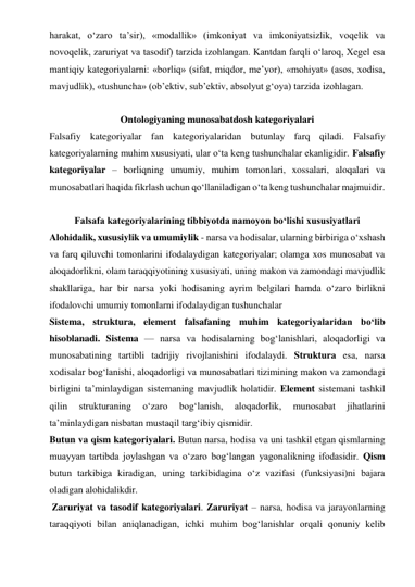 harakat, o‘zaro ta’sir), «modallik» (imkoniyat va imkoniyatsizlik, voqelik va 
novoqelik, zaruriyat va tasodif) tarzida izohlangan. Kantdan farqli o‘laroq, Xegel esa 
mantiqiy kategoriyalarni: «borliq» (sifat, miqdor, me’yor), «mohiyat» (asos, xodisa, 
mavjudlik), «tushuncha» (ob’ektiv, sub’ektiv, absolyut g‘oya) tarzida izohlagan.  
  
Ontologiyaning munosabatdosh kategoriyalari 
Falsafiy kategoriyalar fan kategoriyalaridan butunlay farq qiladi. Falsafiy 
kategoriyalarning muhim xususiyati, ular o‘ta keng tushunchalar ekanligidir. Falsafiy 
kategoriyalar – borliqning umumiy, muhim tomonlari, xossalari, aloqalari va 
munosabatlari haqida fikrlash uchun qo‘llaniladigan o‘ta keng tushunchalar majmuidir.   
  
Falsafa kategoriyalarining tibbiyotda namoyon bo‘lishi xususiyatlari 
Alohidalik, xususiylik va umumiylik - narsa va hodisalar, ularning birbiriga o‘xshash 
va farq qiluvchi tomonlarini ifodalaydigan kategoriyalar; olamga xos munosabat va 
aloqadorlikni, olam taraqqiyotining xususiyati, uning makon va zamondagi mavjudlik 
shakllariga, har bir narsa yoki hodisaning ayrim belgilari hamda o‘zaro birlikni 
ifodalovchi umumiy tomonlarni ifodalaydigan tushunchalar  
Sistema, struktura, element falsafaning muhim kategoriyalaridan bo‘lib 
hisoblanadi. Sistema — narsa va hodisalarning bog‘lanishlari, aloqadorligi va 
munosabatining tartibli tadrijiy rivojlanishini ifodalaydi. Struktura esa, narsa 
xodisalar bog‘lanishi, aloqadorligi va munosabatlari tizimining makon va zamondagi 
birligini ta’minlaydigan sistemaning mavjudlik holatidir. Element sistemani tashkil 
qilin 
strukturaning 
o‘zaro 
bog‘lanish, 
aloqadorlik, 
munosabat 
jihatlarini 
ta’minlaydigan nisbatan mustaqil targ‘ibiy qismidir.  
Butun va qism kategoriyalari. Butun narsa, hodisa va uni tashkil etgan qismlarning 
muayyan tartibda joylashgan va o‘zaro bog‘langan yagonalikning ifodasidir. Qism 
butun tarkibiga kiradigan, uning tarkibidagina o‘z vazifasi (funksiyasi)ni bajara 
oladigan alohidalikdir.  
 Zaruriyat va tasodif kategoriyalari. Zaruriyat – narsa, hodisa va jarayonlarning 
taraqqiyoti bilan aniqlanadigan, ichki muhim bog‘lanishlar orqali qonuniy kelib 
