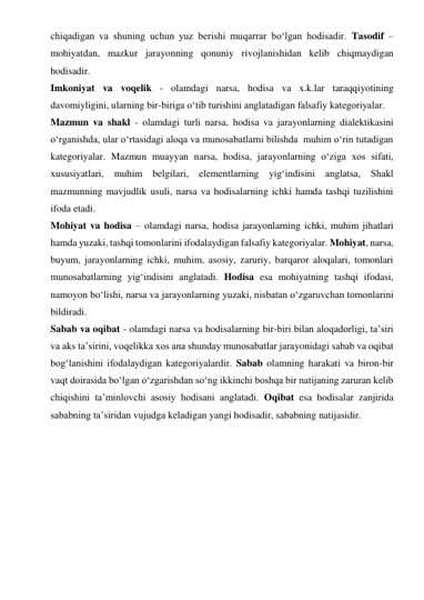 chiqadigan va shuning uchun yuz berishi muqarrar bo‘lgan hodisadir. Tasodif – 
mohiyatdan, mazkur jarayonning qonuniy rivojlanishidan kelib chiqmaydigan 
hodisadir.  
Imkoniyat va voqelik - olamdagi narsa, hodisa va x.k.lar taraqqiyotining 
davomiyligini, ularning bir-biriga o‘tib turishini anglatadigan falsafiy kategoriyalar.  
Mazmun va shakl - olamdagi turli narsa, hodisa va jarayonlarning dialektikasini 
o‘rganishda, ular o‘rtasidagi aloqa va munosabatlarni bilishda  muhim o‘rin tutadigan 
kategoriyalar. Mazmun muayyan narsa, hodisa, jarayonlarning o‘ziga xos sifati, 
xususiyatlari, muhim belgilari, elementlarning yig‘indisini anglatsa, Shakl 
mazmunning mavjudlik usuli, narsa va hodisalarning ichki hamda tashqi tuzilishini 
ifoda etadi.  
Mohiyat va hodisa – olamdagi narsa, hodisa jarayonlarning ichki, muhim jihatlari 
hamda yuzaki, tashqi tomonlarini ifodalaydigan falsafiy kategoriyalar. Mohiyat, narsa, 
buyum, jarayonlarning ichki, muhim, asosiy, zaruriy, barqaror aloqalari, tomonlari 
munosabatlarning yig‘indisini anglatadi. Hodisa esa mohiyatning tashqi ifodasi, 
namoyon bo‘lishi, narsa va jarayonlarning yuzaki, nisbatan o‘zgaruvchan tomonlarini 
bildiradi.  
Sabab va oqibat - olamdagi narsa va hodisalarning bir-biri bilan aloqadorligi, ta’siri 
va aks ta’sirini, voqelikka xos ana shunday munosabatlar jarayonidagi sabab va oqibat 
bog‘lanishini ifodalaydigan kategoriyalardir. Sabab olamning harakati va biron-bir 
vaqt doirasida bo‘lgan o‘zgarishdan so‘ng ikkinchi boshqa bir natijaning zaruran kelib 
chiqishini ta’minlovchi asosiy hodisani anglatadi. Oqibat esa hodisalar zanjirida 
sababning ta’siridan vujudga keladigan yangi hodisadir, sababning natijasidir. 
