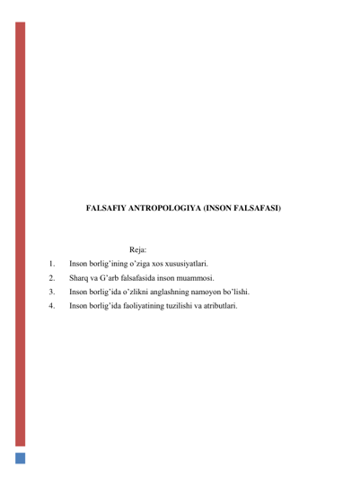  
 
 
 
 
 
 
 
 
 
 
 
FALSAFIY ANTROPOLOGIYA (INSON FALSAFASI) 
 
 
                                        Reja: 
1. 
Inson borligʼining oʼziga xos xususiyatlari. 
2. 
Sharq va Gʼarb falsafasida inson muammosi.  
3. 
Inson borligʼida oʼzlikni anglashning namoyon boʼlishi.  
4. 
Inson borligʼida faoliyatining tuzilishi va atributlari.  
 
 
 
 
 
 
 
 
 
 
