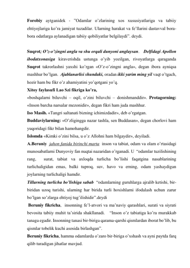 Forobiy aytganidek - ”Odamlar oʼzlarining xos xususiyatlariga va tabiiy 
ehtiyojlariga koʼra jamiyat tuzadilar. Ularning harakat va feʼllarini dastavval bora-
bora odatlarga aylanadigan tabiiy qobiliyatlar belgilaydi”. deydi. 
 
Suqrot; Oʼz-oʼzingni angla va shu orqali dunyoni anglaysan.    Delfidagi Аpollon 
ibodatxonasiga kiraverishda ustunga oʼyib yozilgan, rivoyatlarga qaraganda  
Suqrot takrorlashni yaxshi koʼrgan «Oʼz-oʼzingni angla», degan ibora ayniqsa 
mashhur boʼlgan.  Аjablanarlisi shundaki, oradan ikki yarim ming yil vaqt oʼtgach, 
hozir ham bu fikr oʼz ahamiyatini yoʼqotgani yoʼq.  
Xitoy faylasufi Lao Szi fikriga koʼra,   
«boshqalarni biluvchi – oqil, oʼzini biluvchi – donishmanddir». Protagorning: 
«Inson barcha narsalar mezonidir», degan fikri ham juda mashhur.  
Iso Masih. «Tangri saltanati bizning ichimizdadir», deb oʼrgatgan.  
Buddaviylarning: «Oʼzligingga nazar tashla, sen Buddasan», degan chorlovi ham 
yuqoridagi fikr bilan hamohangdir.  
Islomda «Kimki oʼzini bilsa, u oʼz Аllohni ham bilgaydir», deyiladi.  
А.Beruniy  jahon fanida birinchi marta  inson va tabiat, odam va olam oʼrtasidagi 
munosabatlarni Dunyoviy fan nuqtai nazaridan oʼrganadi. U  “odamlar tuzilishining 
rang,  surat, tabiat va axloqda turlicha boʼlishi faqatgina nasablarining 
turlichaligidan emas, balki tuproq, suv, havo va erning, odam yashaydigan 
joylarning turlichaligi hamdir.   
Tillarning turlicha boʼlishiga sabab  “odamlarning guruhlarga ajralib ketishi, bir-
biridan uzoq turishi, ularning har birida turli hoxishlarni ifodalash uchun zarur 
boʼlgan soʼzlarga ehtiyoj tugʼilishidir”.deydi  
 Beruniy fikricha,  insonning feʼl-atvori va maʼnaviy qarashlari, surati va siyrati 
bevosita tabiiy muhit taʼsirida shakllanadi.   “Inson oʼz tabiatiga koʼra murakkab 
tanaga egadir. Insonning tanasi bir-biriga qarama-qarshi qismlardan iborat boʼlib, bu 
qismlar tobelik kuchi asosida birlashgan”.  
Beruniy fikricha, hamma odamlarda oʼzaro bir-biriga oʼxshash va ayni paytda farq 
qilib turadigan jihatlar mavjud.  
