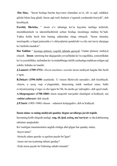  Ibn Sino,  “Inson boshqa barcha hayvonot olamidan soʼzi, tili va aqli, tafakkur 
qilishi bilan farq qiladi. Inson aqli turli fanlarni oʼrganish yordamida boyiydi”, deb 
hisoblaydi.  
Forobiy fikricha, “ inson oʼz tabiatiga koʼra hayotini tartibga keltirish, 
mustahkamlash va takomillashtirish uchun boshqa insonlarga muhtoj boʼladi.  
Yakka holda hech kim buning uddasidan chiqa olmaydi. “Inson shunday 
maxluqotki, u faqat jamiyatda oʼz ehtiyojlarini qondirishi va oliy maʼnaviy darajaga 
koʼtarilishi mumkin”.           
Ibn Xaldun “ insonga ijtimoiy voqelik sifatida qaraydi. Undan ijtimoiy mohiyat 
izlaydi.   Inson  umrining har daqiqasida yovuzlikdan koʼra ezgulikka, yomonlikdan 
koʼra yaxshilikka, nafratdan koʼra muhabbatga intilib yashashga mahkum etilgan aql 
sohibi, bebaho neʼmatdir.  
J.Lametri (1709-1751) «Inson-mashina» asarida inson mohiyati haqida fikr berib 
o`tgan.                
R.Dekart (1596-1650) asarlarida  U «inson fikrlovchi narsadir», deb hisoblaydi.   
«Inson, u uzoq vaqt oʼylaganidek, dunyoning statik markazi emas, balki 
evolyutsiyaning oʼziga va choʼqqisi boʼlib, bu ancha goʼzalroqdir», deb qayd etadi.  
А.Shopengauer (1788-1860) inson nuqsonli mavjudot ekanligini taʼkidlaydi, uni 
«tabiat xalturasi» deb ataydi.  
J.P.Sartr (1905-1980) «Inson – odamzot kelajagidir», deb taʼkidlaydi.   
            
Inson nima va uning mohiyati qanday degan savollarga javob topish.  
Insonning kelib chiqishi undagi  ong, til, ijod, axloq, maʼnaviyat va shu kabilarning 
tabiatini aniqlashdir.  
Koʼrsatilgan muammolarni anglab etishga ahd qilgan har qanday odam,  
-hayot nima? 
-birinchi odam qaerda va qachon paydo boʼlgan? 
-inson maʼnaviyatining tabiati qanday? 
-Erda inson paydo boʼlishining sababi nimada? 
