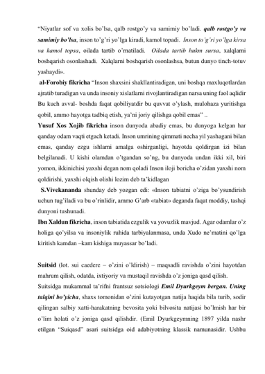 “Niyatlar sof va xolis boʼlsa, qalb rostgoʼy va samimiy boʼladi. qalb rostgoʼy va 
samimiy boʼlsa, inson toʼgʼri yoʼlga kiradi, kamol topadi.  Inson toʼgʼri yoʼlga kirsa 
va kamol topsa, oilada tartib oʼrnatiladi.  Oilada tartib hukm sursa, xalqlarni 
boshqarish osonlashadi.  Xalqlarni boshqarish osonlashsa, butun dunyo tinch-totuv 
yashaydi».  
 al-Forobiy fikricha “Inson shaxsini shakllantiradigan, uni boshqa maxluqotlardan 
ajratib turadigan va unda insoniy xislatlarni rivojlantiradigan narsa uning faol aqlidir 
Bu kuch avval- boshda faqat qobiliyatdir bu quvvat oʼylash, mulohaza yuritishga 
qobil, ammo hayotga tadbiq etish, yaʼni joriy qilishga qobil emas” ..  
Yusuf Xos Xojib fikricha inson dunyoda abadiy emas, bu dunyoga kelgan har 
qanday odam vaqti etgach ketadi. Inson umrining qimmati necha yil yashagani bilan 
emas, qanday ezgu ishlarni amalga oshirganligi, hayotda qoldirgan izi bilan 
belgilanadi. U kishi olamdan oʼtgandan soʼng, bu dunyoda undan ikki xil, biri 
yomon, ikkinichisi yaxshi degan nom qoladi Inson iloji boricha oʼzidan yaxshi nom 
qoldirishi, yaxshi olqish olishi lozim deb taʼkidlagan  
  S.Vivekananda shunday deb yozgan edi: «Inson tabiatni oʼziga boʼysundirish 
uchun tugʼiladi va bu oʼrinlidir, ammo Gʼarb «tabiat» deganda faqat moddiy, tashqi 
dunyoni tushunadi.  
Ibn Xaldun fikricha, inson tabiatida ezgulik va yovuzlik mavjud. Аgar odamlar oʼz 
holiga qoʼyilsa va insoniylik ruhida tarbiyalanmasa, unda Xudo neʼmatini qoʼlga 
kiritish kamdan –kam kishiga muyassar boʼladi.  
 
Suitsid (lot. sui caedere – oʼzini oʼldirish) – maqsadli ravishda oʼzini hayotdan 
mahrum qilish, odatda, ixtiyoriy va mustaqil ravishda oʼz joniga qasd qilish.  
Suitsidga mukammal taʼrifni frantsuz sotsiologi Emil Dyurkgeym bergan. Uning 
talqini boʼyicha, shaxs tomonidan oʼzini kutayotgan natija haqida bila turib, sodir 
qilingan salbiy xatti-harakatning bevosita yoki bilvosita natijasi boʼlmish har bir 
oʼlim holati oʼz joniga qasd qilishdir. (Emil Dyurkgeymning 1897 yilda nashr 
etilgan “Suiqasd” asari suitsidga oid adabiyotning klassik namunasidir. Ushbu 
