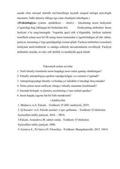 asarda olim mavjud statistik maʼlumotlarga tayanib suiqasd nafaqat psixologik 
muammo, balki ijtimoiy ildizga ega xatar ekanligini isbotlagan.).  
«Praksiologiya» (yunon. «praktikos» – «faol») – falsafaning inson faoliyatini 
oʼrganishga bagʼishlangan boʼlimlaridan biri.            Faoliyatning atributlari. Inson 
faoliyati oʼta rang-barangdir. Yuqorida qayd etib oʼtilganidek, faoliyat turlarini 
tasniflash uchun asos boʼlib uning inson tomonidan oʼzgartiriladigan obʼekt: tabiat, 
jamiyat, insonning oʼziga qaratilganligi xizmat qiladi. Faoliyat atributlari (xossalari) 
faoliyatni motivlashtirish va amalga oshirish mexanizmlarini tavsiflaydi. Faoliyat 
atributlari orasida, avvalo, subʼektlilik va moddiylik qayd etiladi.  
 
          
                                     Takrorlash uchun savollar 
1. Turli falsafiy tizimlarda inson haqidagi tasavvurlar qanday shakllangan? 
2. Falsafiy antropologiya qachon vujudga kelgan va u nimani oʼrganadi? 
3. Аntropologiyadagi falsafiy va boshqa yoʼnalishlar oʼrtasidagi farq nimada? 
4. Nima uchun inson mohiyati «boqiy» falsafiy muammo hisoblanadi? 
5. Insonda biologik va ijtimoiy asoslarning oʼzaro nisbati qanday? 
6. Inson haqida yagona fan boʼlishi mumkinmi? 
                                               «Аdabiyotlar 
 1. Madaeva va b. Falsafa. –Toshkent: OʼzMU nashiryoti, 2019. 
 2. Q.Nazarov va b. Falsafa asoslari: o‘quv qollanma. - Toshkent: O‘zbekiston  
 faylasuflari milliy jamiyati, 2018. - 380 b. 
 3.Falsafa. Аxmedova M. tahriri ostida. -Toshkent: Oʼzbekiston  
 faylasuflari milliy jamiyati, 2006. 
 4. Izzetova E., Poʼlatova D. Filosofiya. -Toshkent: Sharqshunoslik, 2012. 340-b 
  
 
