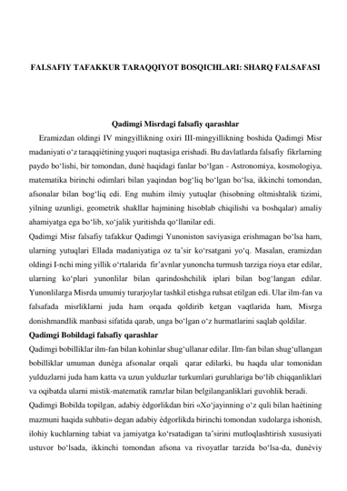  
 
FALSAFIY TAFAKKUR TARAQQIYOT BOSQICHLARI: SHARQ FALSAFASI 
 
 
 
Qadimgi Misrdagi falsafiy qarashlar 
     Eramizdan oldingi IV mingyillikning oxiri III-mingyillikning boshida Qadimgi Misr 
madaniyati o‘z taraqqiѐtining yuqori nuqtasiga erishadi. Bu davlatlarda falsafiy  fikrlarning 
paydo bo‘lishi, bir tomondan, dunѐ haqidagi fanlar bo‘lgan - Astronomiya, kosmologiya, 
matematika birinchi odimlari bilan yaqindan bog‘liq bo‘lgan bo‘lsa, ikkinchi tomondan, 
afsonalar bilan bog‘liq edi. Eng muhim ilmiy yutuqlar (hisobning oltmishtalik tizimi, 
yilning uzunligi, geometrik shakllar hajmining hisoblab chiqilishi va boshqalar) amaliy 
ahamiyatga ega bo‘lib, xo‘jalik yuritishda qo‘llanilar edi.  
Qadimgi Misr falsafiy tafakkur Qadimgi Yunoniston saviyasiga erishmagan bo‘lsa ham, 
ularning yutuqlari Ellada madaniyatiga oz ta’sir ko‘rsatgani yo‘q. Masalan, eramizdan 
oldingi I-nchi ming yillik o‘rtalarida  fir’avnlar yunoncha turmush tarziga rioya etar edilar, 
ularning ko‘plari yunonlilar bilan qarindoshchilik iplari bilan bog‘langan edilar. 
Yunonlilarga Misrda umumiy turarjoylar tashkil etishga ruhsat etilgan edi. Ular ilm-fan va 
falsafada misrliklarni juda ham orqada qoldirib ketgan vaqtlarida ham, Misrga 
donishmandlik manbasi sifatida qarab, unga bo‘lgan o‘z hurmatlarini saqlab qoldilar.             
Qadimgi Bobildagi falsafiy qarashlar  
Qadimgi bobilliklar ilm-fan bilan kohinlar shug‘ullanar edilar. Ilm-fan bilan shug‘ullangan  
bobilliklar umuman dunѐga afsonalar orqali  qarar edilarki, bu haqda ular tomonidan 
yulduzlarni juda ham katta va uzun yulduzlar turkumlari guruhlariga bo‘lib chiqqanliklari 
va oqibatda ularni mistik-matematik ramzlar bilan belgilanganliklari guvohlik beradi.  
Qadimgi Bobilda topilgan, adabiy ѐdgorlikdan biri «Xo‘jayinning o‘z quli bilan haѐtining 
mazmuni haqida suhbati» degan adabiy ѐdgorlikda birinchi tomondan xudolarga ishonish, 
ilohiy kuchlarning tabiat va jamiyatga ko‘rsatadigan ta’sirini mutloqlashtirish xususiyati 
ustuvor bo‘lsada, ikkinchi tomondan afsona va rivoyatlar tarzida bo‘lsa-da, dunѐviy 
