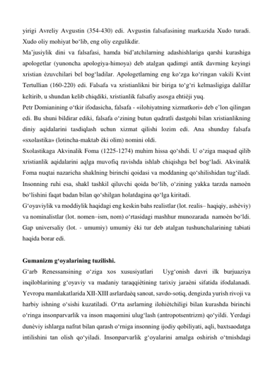 yirigi Avreliy Avgustin (354-430) edi. Avgustin falsafasining markazida Xudo turadi. 
Xudo oliy mohiyat bo‘lib, eng oliy ezgulikdir.   
Ma’jusiylik dini va falsafasi, hamda bid’atchilarning adashishlariga qarshi kurashiga 
apologetlar (yunoncha apologiya-himoya) deb atalgan qadimgi antik davrning keyingi 
xristian ѐzuvchilari bel bog‘ladilar. Apologetlarning eng ko‘zga ko‘ringan vakili Kvint 
Tertullian (160-220) edi. Falsafa va xristianlikni bir biriga to‘g‘ri kelmasligiga dalillar 
keltirib, u shundan kelib chiqdiki, xristianlik falsafiy asosga ehtiѐji yuq.   
Petr Domianining o‘tkir ifodasicha, falsafa - «ilohiyatning xizmatkori» deb e’lon qilingan 
edi. Bu shuni bildirar ediki, falsafa o‘zining butun qudratli dastgohi bilan xristianlikning 
diniy aqidalarini tasdiqlash uchun xizmat qilishi lozim edi. Ana shunday falsafa 
«sxolastika» (lotincha-maktab ѐki olim) nomini oldi.   
Sxolastikaga Akvinalik Foma (1225-1274) muhim hissa qo‘shdi. U o‘ziga maqsad qilib 
xristianlik aqidalarini aqlga muvofiq ravishda ishlab chiqishga bel bog‘ladi. Akvinalik 
Foma nuqtai nazaricha shaklning birinchi qoidasi va moddaning qo‘shilishidan tug‘iladi. 
Insonning ruhi esa, shakl tashkil qiluvchi qoida bo‘lib, o‘zining yakka tarzda namoѐn 
bo‘lishini faqat badan bilan qo‘shilgan holatdagina qo‘lga kiritadi.  
G‘oyaviylik va moddiylik haqidagi eng keskin bahs realistlar (lot. realis– haqiqiy, ashѐviy) 
va nominalistlar (lot. nomen–ism, nom) o‘rtasidagi mashhur munozarada  namoѐn bo‘ldi. 
Gap universaliy (lot. - umumiy) umumiy ѐki tur deb atalgan tushunchalarining tabiati 
haqida borar edi.   
  
Gumanizm g‘oyalarining tuzilishi.  
G‘arb Renessansining o‘ziga xos xususiyatlari  Uyg‘onish davri ilk burjuaziya 
inqiloblarining g‘oyaviy va madaniy taraqqiѐtining tarixiy jaraѐni sifatida ifodalanadi. 
Yevropa mamlakatlarida XII-XIII asrlardaѐq sanoat, savdo-sotiq, dengizda yurish rivoji va 
harbiy ishning o‘sishi kuzatiladi. O‘rta asrlarning ilohiѐtchiligi bilan kurashda birinchi 
o‘ringa insonparvarlik va inson maqomini ulug‘lash (antropotsentrizm) qo‘yildi. Yerdagi 
dunѐviy ishlarga nafrat bilan qarash o‘rniga insonning ijodiy qobiliyati, aqli, baxtsaodatga 
intilishini tan olish qo‘yiladi. Insonparvarlik g‘oyalarini amalga oshirish o‘tmishdagi 
