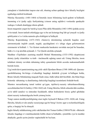 yutuqlarni o‘zlashtirishni taqozo etar edi, shuning uchun qadimgi davr falsafiy boyligini 
egallashga intilish boshlandi.   
Nikolay Kuzanskiy (1401-1464) ta’limotida inson bilimining kuch-qudrati ta’kidlandi; 
insonning o‘zi ijodiy aqliy faoliyatining («inson uning aqlidir») vositasida qandaydir 
xudoga o‘xshash ekanligiga ishora qilindi.   
Inson maqomini yuqori ko‘tarish g‘oyasi Piko della Mirandola (1463-1494) ijodida asosiy 
o‘rin tutadi. Inson tanlash erkinligiga ega va bu uni koinotga bog‘lab qo‘ymaydi va ijodiy 
qobiliyatini o‘z-o‘zicha namoѐn qila olishligini ta’kidlaydi.  
Nikolay Kopernikning (1473-1543) «Samoviy doiralarning aylanishi haqida» asari 
astronomiyada inqilob yasadi, negaki, quyidagilarni o‘z ichiga olgan geliotsentrizm 
sistemasini ta’kidladi: 1. Yer Koinot markazida harakatsiz ravishda mavjud bo‘lmasdan, 
balki o‘z o‘qi atrofida aylanadi; 2. Yer Quѐsh atrofida aylanadi.   
Mashhur «Tajribalar» asarining muallifi Mishel Montenning (1533-1592) skeptitsizmi 
doimiy ijodiy izlanishlar va tinib - tinchmaslik aqlning ramzi edi. Uning fikricha, inson 
tafakkuri doimiy ravishda tabiatning tabiiy qonunlarini bilish asosida mukammallashib 
borishi lozim.  
Uyg‘onish davri panteizmining eng yirik vakili Djordano Bruno (1548-1600) edi. Qarama-
qarshiliklarning bir-biriga o‘xshashligi haqidagi dialektik g‘oyani ta’kidlagan holda, 
Bruno falsafiy bilimlarning maqsadi Xudo emas, balki tabiat deb hisoblab, shu bilan birga 
koinotda  tabiatning va dunѐlarning cheksizligi haqidagi taxminlarni ifodalab berdi.  
Mumtoz mexanikaning tamal toshini qo‘ygan, tajribaviy-nazariy tabiatshunoslikning 
asoschilaridan biri G.Galiley (1564-1642) edi. Uning fikricha, bilish sohasida ikki usuldan, 
ya’ni tahlil (analiz) va sintezdan foydalanib, tabiat hodisalarini hissiy qabul qilishdan 
ularni nazariy tushunishgacha borib yetmoq lozim.   
Yangi zamon moddiyunchiligining otasi ingliz faylasufi F.Bekon (1551-1626) edi. Uning 
fikricha, falsafa avvalo amaliy xususiyatga ega bo‘lmog‘i lozim: agar u sxolastikachiligida 
qolsa, u haqiqiy bo‘la olmaydi.  
Ingliz falsafiy tafakkurining yirik vakillaridan biri Tomas Gobbs (15881679) dir. «Birinchi 
falsafa» haqidagi o‘z mulohazalarida Gobbs shuni ta’kidladiki, «jismlilik» (ya’ni modda) 
abadiydir, garchi ayrim jimslar vaqtinchalik bo‘lsa ham.  
