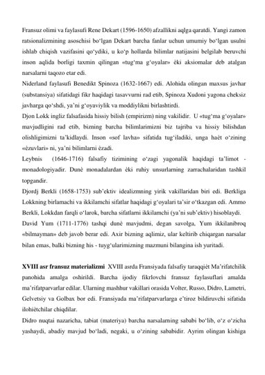 Fransuz olimi va faylasufi Rene Dekart (1596-1650) afzallikni aqlga qaratdi. Yangi zamon 
ratsionalizmining asoschisi bo‘lgan Dekart barcha fanlar uchun umumiy bo‘lgan usulni 
ishlab chiqish vazifasini qo‘ydiki, u ko‘p hollarda bilimlar natijasini belgilab beruvchi 
inson aqlida borligi taxmin qilingan «tug‘ma g‘oyalar» ѐki aksiomalar deb atalgan 
narsalarni taqozo etar edi.  
Niderland faylasufi Benedikt Spinoza (1632-1667) edi. Alohida olingan maxsus javhar 
(substansiya) sifatidagi fikr haqidagi tasavvurni rad etib, Spinoza Xudoni yagona cheksiz 
javharga qo‘shdi, ya’ni g‘oyaviylik va moddiylikni birlashtirdi.  
Djon Lokk ingliz falsafasida hissiy bilish (empirizm) ning vakilidir.  U «tug‘ma g‘oyalar» 
mavjudligini rad etib, bizning barcha bilimlarimizni biz tajriba va hissiy bilishdan 
olishligimizni ta’kidlaydi. Inson «sof lavha» sifatida tug‘iladiki, unga haѐt o‘zining 
«ѐzuvlari» ni, ya’ni bilimlarni ѐzadi.  
Leybnis  (1646-1716) falsafiy tizimining o‘zagi yagonalik haqidagi ta’limot - 
monadologiyadir. Dunѐ monadalardan ѐki ruhiy unsurlarning zarrachalaridan tashkil 
topgandir.  
Djordj Berkli (1658-1753) sub’ektiv idealizmning yirik vakillaridan biri edi. Berkliga 
Lokkning birlamachi va ikkilamchi sifatlar haqidagi g‘oyalari ta’sir o‘tkazgan edi. Ammo 
Berkli, Lokkdan farqli o‘larok, barcha sifatlarni ikkilamchi (ya’ni sub’ektiv) hisoblaydi.  
David Yum (1711-1776) tashqi dunѐ mavjudmi, degan savolga, Yum ikkilanibroq 
«bilmayman» deb javob berar edi. Axir bizning aqlimiz, ular keltirib chiqargan narsalar 
bilan emas, balki bizning his - tuyg‘ularimizning mazmuni bilangina ish yuritadi.  
  
XVIII asr fransuz materializmi  XVIII asrda Fransiyada falsafiy taraqqiѐt Ma’rifatchilik 
panohida amalga oshirildi. Barcha ijodiy fikrlovchi fransuz faylasuflari amalda 
ma’rifatparvarlar edilar. Ularning mashhur vakillari orasida Volter, Russo, Didro, Lametri, 
Gelvetsiy va Golbax bor edi. Fransiyada ma’rifatparvarlarga e’tiroz bildiruvchi sifatida 
ilohiѐtchilar chiqdilar.  
Didro nuqtai nazaricha, tabiat (materiya) barcha narsalarning sababi bo‘lib, o‘z o‘zicha 
yashaydi, abadiy mavjud bo‘ladi, negaki, u o‘zining sababidir. Ayrim olingan kishiga 
