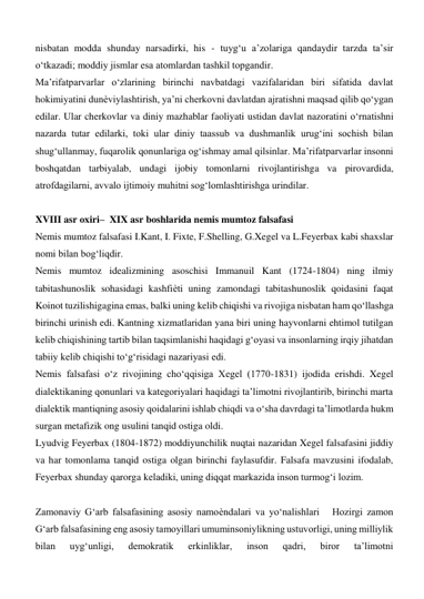 nisbatan modda shunday narsadirki, his - tuyg‘u a’zolariga qandaydir tarzda ta’sir 
o‘tkazadi; moddiy jismlar esa atomlardan tashkil topgandir.   
Ma’rifatparvarlar o‘zlarining birinchi navbatdagi vazifalaridan biri sifatida davlat 
hokimiyatini dunѐviylashtirish, ya’ni cherkovni davlatdan ajratishni maqsad qilib qo‘ygan 
edilar. Ular cherkovlar va diniy mazhablar faoliyati ustidan davlat nazoratini o‘rnatishni 
nazarda tutar edilarki, toki ular diniy taassub va dushmanlik urug‘ini sochish bilan 
shug‘ullanmay, fuqarolik qonunlariga og‘ishmay amal qilsinlar. Ma’rifatparvarlar insonni 
boshqatdan tarbiyalab, undagi ijobiy tomonlarni rivojlantirishga va pirovardida, 
atrofdagilarni, avvalo ijtimoiy muhitni sog‘lomlashtirishga urindilar.  
               
XVIII asr oxiri–  XIX asr boshlarida nemis mumtoz falsafasi  
Nemis mumtoz falsafasi I.Kant, I. Fixte, F.Shelling, G.Xegel va L.Feyerbax kabi shaxslar 
nomi bilan bog‘liqdir.  
Nemis mumtoz idealizmining asoschisi Immanuil Kant (1724-1804) ning ilmiy 
tabitashunoslik sohasidagi kashfiѐti uning zamondagi tabitashunoslik qoidasini faqat 
Koinot tuzilishigagina emas, balki uning kelib chiqishi va rivojiga nisbatan ham qo‘llashga 
birinchi urinish edi. Kantning xizmatlaridan yana biri uning hayvonlarni ehtimol tutilgan 
kelib chiqishining tartib bilan taqsimlanishi haqidagi g‘oyasi va insonlarning irqiy jihatdan 
tabiiy kelib chiqishi to‘g‘risidagi nazariyasi edi.  
Nemis falsafasi o‘z rivojining cho‘qqisiga Xegel (1770-1831) ijodida erishdi. Xegel 
dialektikaning qonunlari va kategoriyalari haqidagi ta’limotni rivojlantirib, birinchi marta 
dialektik mantiqning asosiy qoidalarini ishlab chiqdi va o‘sha davrdagi ta’limotlarda hukm 
surgan metafizik ong usulini tanqid ostiga oldi.  
Lyudvig Feyerbax (1804-1872) moddiyunchilik nuqtai nazaridan Xegel falsafasini jiddiy 
va har tomonlama tanqid ostiga olgan birinchi faylasufdir. Falsafa mavzusini ifodalab, 
Feyerbax shunday qarorga keladiki, uning diqqat markazida inson turmog‘i lozim.  
  
Zamonaviy G‘arb falsafasining asosiy namoѐndalari va yo‘nalishlari   Hozirgi zamon 
G‘arb falsafasining eng asosiy tamoyillari umuminsoniylikning ustuvorligi, uning milliylik 
bilan 
uyg‘unligi, 
demokratik 
erkinliklar, 
inson 
qadri, 
biror 
ta’limotni 
