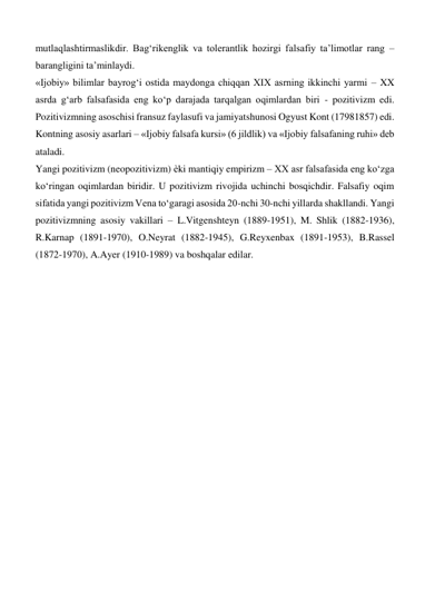 mutlaqlashtirmaslikdir. Bag‘rikenglik va tolerantlik hozirgi falsafiy ta’limotlar rang – 
barangligini ta’minlaydi.  
«Ijobiy» bilimlar bayrog‘i ostida maydonga chiqqan XIX asrning ikkinchi yarmi – XX 
asrda g‘arb falsafasida eng ko‘p darajada tarqalgan oqimlardan biri - pozitivizm edi. 
Pozitivizmning asoschisi fransuz faylasufi va jamiyatshunosi Ogyust Kont (17981857) edi. 
Kontning asosiy asarlari – «Ijobiy falsafa kursi» (6 jildlik) va «Ijobiy falsafaning ruhi» deb 
ataladi.  
Yangi pozitivizm (neopozitivizm) ѐki mantiqiy empirizm – XX asr falsafasida eng ko‘zga 
ko‘ringan oqimlardan biridir. U pozitivizm rivojida uchinchi bosqichdir. Falsafiy oqim 
sifatida yangi pozitivizm Vena to‘garagi asosida 20-nchi 30-nchi yillarda shakllandi. Yangi 
pozitivizmning asosiy vakillari – L.Vitgenshteyn (1889-1951), M. Shlik (1882-1936), 
R.Karnap (1891-1970), O.Neyrat (1882-1945), G.Reyxenbax (1891-1953), B.Rassel 
(1872-1970), A.Ayer (1910-1989) va boshqalar edilar.  
 
