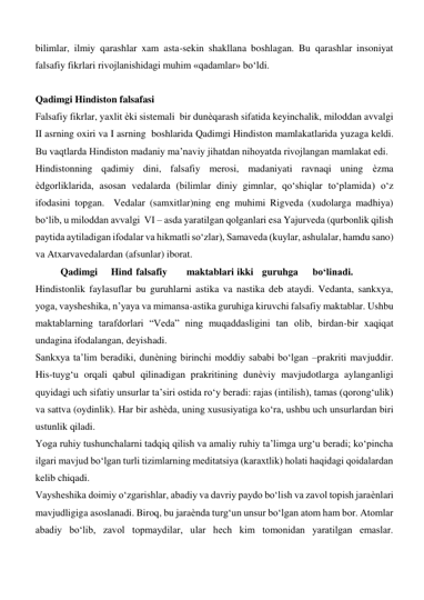 bilimlar, ilmiy qarashlar xam asta-sekin shakllana boshlagan. Bu qarashlar insoniyat 
falsafiy fikrlari rivojlanishidagi muhim «qadamlar» bo‘ldi.             
    
Qadimgi Hindiston falsafasi  
Falsafiy fikrlar, yaxlit ѐki sistemali  bir dunѐqarash sifatida keyinchalik, miloddan avvalgi 
II asrning oxiri va I asrning  boshlarida Qadimgi Hindiston mamlakatlarida yuzaga keldi. 
Bu vaqtlarda Hindiston madaniy ma’naviy jihatdan nihoyatda rivojlangan mamlakat edi.   
Hindistonning qadimiy dini, falsafiy merosi, madaniyati ravnaqi uning ѐzma 
ѐdgorliklarida, asosan vedalarda (bilimlar diniy gimnlar, qo‘shiqlar to‘plamida) o‘z 
ifodasini topgan.  Vedalar (samxitlar)ning eng muhimi Rigveda (xudolarga madhiya) 
bo‘lib, u miloddan avvalgi  VI – asda yaratilgan qolganlari esa Yajurveda (qurbonlik qilish 
paytida aytiladigan ifodalar va hikmatli so‘zlar), Samaveda (kuylar, ashulalar, hamdu sano) 
va Atxarvavedalardan (afsunlar) iborat.  
 
Qadimgi  
Hind  falsafiy  
maktablari  ikki  guruhga  
bo‘linadi.   
Hindistonlik faylasuflar bu guruhlarni astika va nastika deb ataydi. Vedanta, sankxya, 
yoga, vaysheshika, n’yaya va mimansa-astika guruhiga kiruvchi falsafiy maktablar. Ushbu 
maktablarning tarafdorlari “Veda” ning muqaddasligini tan olib, birdan-bir xaqiqat 
undagina ifodalangan, deyishadi.   
Sankxya ta’lim beradiki, dunѐning birinchi moddiy sababi bo‘lgan –prakriti mavjuddir. 
His-tuyg‘u orqali qabul qilinadigan prakritining dunѐviy mavjudotlarga aylanganligi 
quyidagi uch sifatiy unsurlar ta’siri ostida ro‘y beradi: rajas (intilish), tamas (qorong‘ulik) 
va sattva (oydinlik). Har bir ashѐda, uning xususiyatiga ko‘ra, ushbu uch unsurlardan biri 
ustunlik qiladi.  
Yoga ruhiy tushunchalarni tadqiq qilish va amaliy ruhiy ta’limga urg‘u beradi; ko‘pincha 
ilgari mavjud bo‘lgan turli tizimlarning meditatsiya (karaxtlik) holati haqidagi qoidalardan 
kelib chiqadi.  
Vaysheshika doimiy o‘zgarishlar, abadiy va davriy paydo bo‘lish va zavol topish jaraѐnlari 
mavjudligiga asoslanadi. Biroq, bu jaraѐnda turg‘un unsur bo‘lgan atom ham bor. Atomlar 
abadiy bo‘lib, zavol topmaydilar, ular hech kim tomonidan yaratilgan emaslar. 
