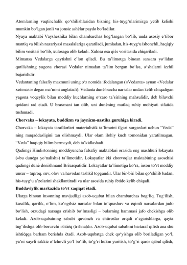 Atomlarning vaqtinchalik qo‘shilishlaridan bizning his-tuyg‘ularimizga yetib kelishi 
mumkin bo‘lgan jonli va jonsiz ashѐlar paydo bo‘ladilar.  
Nyaya maktabi Vaysheshika bilan chambarchas bog‘langan bo‘lib, unda asosiy e’tibor 
mantiq va bilish nazariyasi masalalariga qaratiladi, jumladan, his-tuyg‘u ishonchli, haqiqiy 
bilim vositasi bo‘lib, xulosaga olib keladi. Xulosa esa qiѐs vositasida chiqariladi.  
Mimansa Vedalarga qaytishni e’lon qiladi. Bu ta’limotga binoan sansara yo‘lidan 
qutilishning yagona chorasi Vedalar nimadan ta’lim bergan bo‘lsa, o‘shalarni izchil 
bajarishdir.  
Vedantaning falsafiy mazmuni uning o‘z nomida ifodalangan («Vedanta» aynan «Vedalar 
xotimasi» degan ma’noni anglatadi). Vedanta dunѐ barcha narsalar undan kelib chiqadigan 
yagona voqeylik bilan moddiy kuchlarning o‘zaro ta’sirining mahsulidir, deb biluvchi 
qoidani rad etadi. U braxmani tan olib, uni dunѐning mutlaq ruhiy mohiyati sifatida 
tushunadi.  
Chorvaka – lokayata, buddizm va jaynizm-nastika guruhiga kiradi.  
Chorvaka – lokayata tarafdorlari materialistik ta’limotni ilgari surganlari uchun “Veda” 
ning muqaddasligini tan olishmaydi. Ular olam ilohiy kuch tomonidan yaratilmagan, 
“Veda” haqiqiy bilim bermaydi, deb ta’kidlashadi.   
Qadimgi Hindistonning moddiyuncha falsafiy maktablari orasida eng mashhuri lokayata 
(«bu dunѐga yo‘nalish») ta’limotidir. Lokayatlar ѐki chorvoqlar maktabining asoschisi 
qadimgi dunѐ donishmand Brixaspatidir. Lokayatlar ta’limotiga ko‘ra, inson to‘rt moddiy 
unsur – tuproq, suv, olov va havodan tashkil topgandir. Ular bir-biri bilan qo‘shilib badan, 
his-tuyg‘u a’zolarini shakllantiradi va ular asosida ruhiy ibtido kelib chiqadi.  
Buddaviylik markazida to‘rt xaqiqat ѐtadi.  
Ularga binoan insonning mavjudligi azob-uqubat bilan chambarchas bog‘liq. Tug‘ilish, 
kasallik, qarilik, o‘lim, ko‘ngilsiz narsalar bilan to‘qnashuv va ѐqimli narsalardan judo 
bo‘lish, orzudagi narsaga erishib bo‘lmasligi – bularning hammasi jafo chekishga olib 
keladi. Azob-uqubatning sababi quvonch va ehtiroslar orqali o‘zgarishlarga, qayta 
tug‘ilishga olib boruvchi ishtiѐq (trshna)dir. Azob-uqubat sababini bartaraf qilish ana shu 
ishtiѐqqa barham berishda ѐtadi. Azob-uqubatga chek qo‘yishga olib boriladigan yo‘l, 
ya’ni xayrli sakkiz o‘lchovli yo‘l bo‘lib, to‘g‘ri hukm yuritish, to‘g‘ri qaror qabul qilish, 
