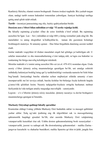 Kanfutsiy fikricha, olamni osmon boshqaradi. Osmon irodasi-taqdirdir. Biz yashab turgan 
olam, undagi tartib osmon hukmdori tomonidan yuborilgan. Jamiyat haѐtidagi tartibga 
qattiq amal qilish talab etiladi.  
Tartib – insoniyat jamoasining eng oliy, haѐtiy qadriyatlardan biridir.   
Daosizm asos e’tibori bilan miloddan avvalgi  VI asrda vujudga keldi.  
Bu falsafiy oqimning g‘oyalari «Dao de szin» kitobida e’tirof etiladi. Bu oqimning 
asoschisi bo‘lgan  Lao – Szi ( miloddan avvalgi 604 y.t)ning xizmatlari juda ulug‘dir. Bu 
mutafakkir va uning shogirdlari ta’kidlaydilar-ki,  tuman ѐki gazsimon holatdagi  
boshlangich materiya- Si umumiy qonun – Dao bilan birgalikda dunѐning asosini tashkil 
etadi.   
Ismlar maktabi voqeylikni til ifodasi masalalari orqali hal qilishga yo‘naltirilgan edi. U 
ashѐlar munosabati va shu munosabatlarning o‘zini tadqiq etdi, so‘ngra esa hukmlar va 
ismlarning bir-biriga muvofiq kelishligini tekshirdi.  
Moistlar maktabi o‘z ismini uning asoschisi Mo-szi (er.ol. 479-431) nomidan olgan. Unda 
asosiy e’tibor ijtimoiy axloq muammolariga qaratilgan bo‘lib, uni amalga oshirish 
istibdodiy hokimiyat boshlig‘ining qat’iy tashkilotchiligi vositasida namoѐn bo‘lishi bilan 
bog‘lanadi. Jamiyatdagi barcha odamlar uchun majburiyat sifatida umumiy o‘zaro 
insonparvarlik me’ѐri tavsiya etiladi, barcha kishilar bir-birlariga foyda keltirish haqida 
g‘amxo‘rlik qilishlari lozim. Nazariy tadqiqotlar-foydasiz ortiqcha hashamat; mehnat 
faoliyatida ko‘zda tutilgan amaliy maqsadga muvofiqlik - zaruriyatdir.  
Legizm – o‘z e’tiborini ijtimoiy-siѐsiy masalalar, ijtimoiy nazariya va davlat boshqaruvi 
muammolariga qaratgan ta’limotdir.  
  
Markaziy Osiyodagi qadimgi falsafiy qarashlar  
Eramizdan oldingi I-ming yillikda Markaziy Osiѐ hududida saklar va masaget qabilalari 
yashar edilar. Xalq og‘zaki ijodining eng ilk ѐdgorliklari sak va massagetlarning 
qahramonlik haqidagi qissalari bo‘lib, ular asosida Markaziy Osiѐ xalqlarining 
vatanparvarlik kurashlari ѐtar edi. Ushbu doston qahramonlarining bosh xususiyatlari – 
vatanparvarlik, jasorat va sadoqat edi. Bu dostonlarning qahramonlari – malika Zarina - 
jangovar kurashchi va shaharlar bunѐdkori; malika Sparetra qo‘shin to‘plab, jangda fors 
