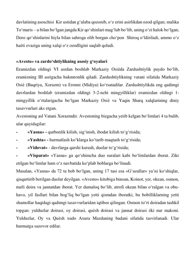 davlatining asoschisi  Kir ustidan g‘alaba qozonib, o‘z erini asirlikdan ozod qilgan; malika 
To‘maris – u bilan bo‘lgan jangda Kir qo‘shinlari mag‘lub bo‘lib, uning o‘zi halok bo‘lgan; 
Doro qo‘shinlarini hiyla bilan sahroga olib borgan cho‘pon  Shiroq o‘ldiriladi, ammo o‘z 
haѐti evaziga uning xalqi o‘z ozodligini saqlab qoladi.  
        
«Avesto» va zardo‘shtiylikning asosiy g‘oyalari  
Eramizdan oldingi VI asrdan boshlab Markaziy Osiѐda Zardushtiylik paydo bo‘lib, 
eramizning III asrigacha hukmronlik qiladi. Zardushtiylikning vatani sifatida Markaziy 
Osiѐ (Baqriya, Xorazm) va Eronni (Midiya) ko‘rsatadilar. Zardushtiylikda eng qadimgi 
davrlardan boshlab (eramizdan oldingi 3-2-nchi mingyilliklar) eramizdan oldingi 1-
mingyillik o‘rtalarigacha bo‘lgan Markaziy Osiѐ va Yaqin Sharq xalqlarining diniy 
tasavvurlari aks etgan.  
Avestoning asl Vatani Xorazmdir. Avestoning bizgacha yetib kelgan bo‘limlari 4 ta bulib, 
ular quyidagilar:   
- 
«Yasna» - qurbonlik kilish, sig‘inish, ibodat kilish to‘g‘risida;  
- 
«Yashta» - hurmatlash ko‘klarga ko‘tarib maqtash to‘g‘risida;   
- 
«Vidovat» - davrlarga qarshi kurash, duolar to‘g‘risida;  
- 
«Visparat» «Yasna» ga qo‘shimcha duo suralari kabi bo‘limlardan iborat. Zikr 
etilgan bo‘limlar ham o‘z navbatida ko‘plab boblarga bo‘linadi.  
Masalan, «Yasna» da 72 ta bob bo‘lgan, uning 17 tasi esa «G‘azallar» ya’ni ko‘shiqlar, 
qisqartirib berilgan duolar deyilgan. «Avesto» kitobiga binoan, Koinot, yer, okean, osmon, 
nurli doira va jannatdan iborat. Yer dumaloq bo‘lib, atrofi okean bilan o‘ralgan va obu-
havo, yil fasllari bilan bog‘liq bo‘lgan yetti qismdan iboratki, bu bobilliklarning yetti 
shamollar haqidagi qadimgi tasavvurlaridan iqtibos qilingan. Osmon to‘rt doiradan tashkil 
topgan: yulduzlar doirasi, oy doirasi, quѐsh doirasi va jannat doirasi ѐki nur makoni. 
Yulduzlar, Oy va Quѐsh xudo Axura Mazdaning badani sifatida tasvirlanadi. Ular 
hurmatga sazovor edilar.  
            
 
  
  
