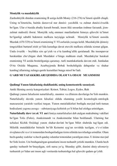 Moniylik va mazdakiylik  
Zardushtiylik dinidan eramizning II asriga kelib Moniy (216-276) ta’limoti ajralib chiqdi. 
Uning ta’limoticha, haѐtda dastavval nur dunѐsi- yaxshilik va zulmat dunѐsi-ѐvuzlik 
bo‘lgan. Ular o‘rtasida abadiy kurash boradi, inson ikki unsurdan (ruhnur farzandi, jism-
zulmat mahsuli) iborat. Moniylik xalq ommasi manfaatlarini himoya qiluvchi ta’limot 
bo‘lganligi sababli hukmron mafkura tazyiqiga uchradi.  Moniylik ta’limoti asosida 
Mazdak (470-529) ta’limoti eramizning V-VI asrlarida yuzaga keldi. Mazdakiylik ijtimoiy 
tengsizlikni bartaraf etish yo‘lida kurashga davat etuvchi mafkura sifatida xizmat qilgan. 
Unda ѐvuzlik – boylikka xirs qo‘yish va o‘ta kambag‘allik qoralanadi. Bu insonparvar 
harakatdan cho‘chigan shoh Mazdakni o‘limga mahkum etadi. Mazdakiylar harakati 
eramizning VI asrida bostirilganiga qaramay, turli mamlakatlarda davom etdi. Jumladan 
O‘rta Osiѐda Muqanna, Azarbayjonda Bobak boshchiligida dehqonlar va shahar 
kambag‘allarining zulmga qarshi kurashlari bunga misol bo‘ladi.  
G‘ARB MUTAFAKKIRLARI IJODIDA OLAM VA ODAM   MUAMMOSI   
  
 
Qadimgi Yunon falsafasinig shakllanishi, uning komotsentrik xususiyati.  
Antik fikrning asosiy kategoriyalari: Koinot, Tabiat, Logos, Eydos, Ruh  
Qadimgi yunon falsafasini naturfalsafiy, mumtoz va ellinizm davrlariga bo‘lish mumkin. 
Naturfalsafiy davrda yunon falsafasi oldida olamning yaxlit kosmologik-ontologik 
manzarasini yaratish vazifasi turgan. Yunon mutafakkirlari borliqda mavjud turli-tuman 
hodisalarni yagona asosga – substansiyaga keltirish yo‘li bilan hal etishga urinishgan.   
Naturfalsafiy davr (er.ol. VI  asr) Ioniya naturfalsafasi deb atalgan maktabning vakillari 
bo‘lgan Tolis (Fales), Anaksimandr va Anaksimenlar bilan boshlanadi. Ularning har 
uchalasi Kichik Osiѐdagi yunon shahar-davlati bo‘lgan Milet shahrida tug‘ilgan edi. 
Miletlik mutafakkirlar birinchi bo‘lib Koinotni uyg‘un ravishda tuzilgan, o‘z-o‘zidan 
rivojlanuvchi va o‘zi tomonidan boshqariladigan tizim sifatida tasvirlashga urindilar. Olam 
hech qanday xudolar va hech qanday odamlar tomonidan yaratilgan emas. U doimo mavjud 
bo‘lishi lozim. Uni boshqaraѐtgan qonunlarni inson tushunib yetishi mumkin. Ularda hech 
qanday tushunib bo‘lmaydigan, sirli narsa yo‘q. Shunday qilib, dunѐni diniy-afsonaviy 
tushunish yo‘lidan uni inson aqli vositasida tushunishga hal qiluvchi qadam qo‘yildi.  
