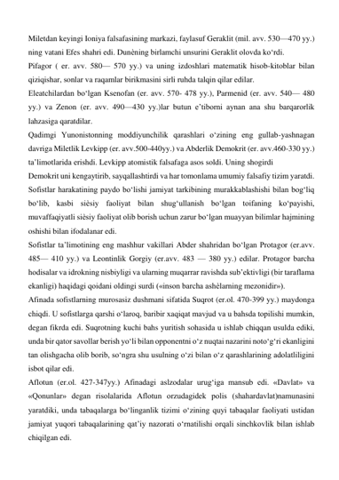 Miletdan keyingi Ioniya falsafasining markazi, faylasuf Geraklit (mil. avv. 530—470 yy.) 
ning vatani Efes shahri edi. Dunѐning birlamchi unsurini Geraklit olovda ko‘rdi.  
Pifagor ( er. avv. 580— 570 yy.) va uning izdoshlari matematik hisob-kitoblar bilan 
qiziqishar, sonlar va raqamlar birikmasini sirli ruhda talqin qilar edilar.  
Eleatchilardan bo‘lgan Ksenofan (er. avv. 570- 478 yy.), Parmenid (er. avv. 540— 480 
yy.) va Zenon (er. avv. 490—430 yy.)lar butun e’tiborni aynan ana shu barqarorlik 
lahzasiga qaratdilar.  
Qadimgi Yunonistonning moddiyunchilik qarashlari o‘zining eng gullab-yashnagan 
davriga Miletlik Levkipp (er. avv.500-440yy.) va Abderlik Demokrit (er. avv.460-330 yy.) 
ta’limotlarida erishdi. Levkipp atomistik falsafaga asos soldi. Uning shogirdi  
Demokrit uni kengaytirib, sayqallashtirdi va har tomonlama umumiy falsafiy tizim yaratdi.  
Sofistlar harakatining paydo bo‘lishi jamiyat tarkibining murakkablashishi bilan bog‘liq 
bo‘lib, kasbi siѐsiy faoliyat bilan shug‘ullanish bo‘lgan toifaning ko‘payishi, 
muvaffaqiyatli siѐsiy faoliyat olib borish uchun zarur bo‘lgan muayyan bilimlar hajmining 
oshishi bilan ifodalanar edi.  
Sofistlar ta’limotining eng mashhur vakillari Abder shahridan bo‘lgan Protagor (er.avv.  
485— 410 yy.) va Leontinlik Gorgiy (er.avv. 483 — 380 yy.) edilar. Protagor barcha 
hodisalar va idrokning nisbiyligi va ularning muqarrar ravishda sub’ektivligi (bir taraflama 
ekanligi) haqidagi qoidani oldingi surdi («inson barcha ashѐlarning mezonidir»).  
Afinada sofistlarning murosasiz dushmani sifatida Suqrot (er.ol. 470-399 yy.) maydonga 
chiqdi. U sofistlarga qarshi o‘laroq, baribir xaqiqat mavjud va u bahsda topilishi mumkin, 
degan fikrda edi. Suqrotning kuchi bahs yuritish sohasida u ishlab chiqqan usulda ediki, 
unda bir qator savollar berish yo‘li bilan opponentni o‘z nuqtai nazarini noto‘g‘ri ekanligini 
tan olishgacha olib borib, so‘ngra shu usulning o‘zi bilan o‘z qarashlarining adolatliligini 
isbot qilar edi.  
Aflotun (er.ol. 427-347yy.) Afinadagi aslzodalar urug‘iga mansub edi. «Davlat» va 
«Qonunlar» degan risolalarida Aflotun orzudagidek polis (shahardavlat)namunasini 
yaratdiki, unda tabaqalarga bo‘linganlik tizimi o‘zining quyi tabaqalar faoliyati ustidan 
jamiyat yuqori tabaqalarining qat’iy nazorati o‘rnatilishi orqali sinchkovlik bilan ishlab 
chiqilgan edi.  
