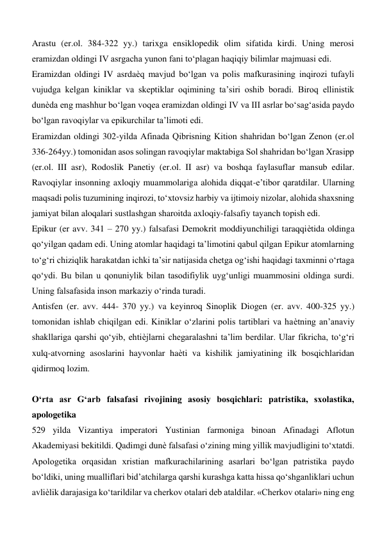 Arastu (er.ol. 384-322 yy.) tarixga ensiklopedik olim sifatida kirdi. Uning merosi 
eramizdan oldingi IV asrgacha yunon fani to‘plagan haqiqiy bilimlar majmuasi edi.  
Eramizdan oldingi IV asrdaѐq mavjud bo‘lgan va polis mafkurasining inqirozi tufayli 
vujudga kelgan kiniklar va skeptiklar oqimining ta’siri oshib boradi. Biroq ellinistik 
dunѐda eng mashhur bo‘lgan voqea eramizdan oldingi IV va III asrlar bo‘sag‘asida paydo 
bo‘lgan ravoqiylar va epikurchilar ta’limoti edi.  
Eramizdan oldingi 302-yilda Afinada Qibrisning Kition shahridan bo‘lgan Zenon (er.ol 
336-264yy.) tomonidan asos solingan ravoqiylar maktabiga Sol shahridan bo‘lgan Xrasipp 
(er.ol. III asr), Rodoslik Panetiy (er.ol. II asr) va boshqa faylasuflar mansub edilar. 
Ravoqiylar insonning axloqiy muammolariga alohida diqqat-e’tibor qaratdilar. Ularning 
maqsadi polis tuzumining inqirozi, to‘xtovsiz harbiy va ijtimoiy nizolar, alohida shaxsning 
jamiyat bilan aloqalari sustlashgan sharoitda axloqiy-falsafiy tayanch topish edi.  
Epikur (er avv. 341 – 270 yy.) falsafasi Demokrit moddiyunchiligi taraqqiѐtida oldinga 
qo‘yilgan qadam edi. Uning atomlar haqidagi ta’limotini qabul qilgan Epikur atomlarning 
to‘g‘ri chiziqlik harakatdan ichki ta’sir natijasida chetga og‘ishi haqidagi taxminni o‘rtaga 
qo‘ydi. Bu bilan u qonuniylik bilan tasodifiylik uyg‘unligi muammosini oldinga surdi. 
Uning falsafasida inson markaziy o‘rinda turadi.  
Antisfen (er. avv. 444- 370 yy.) va keyinroq Sinoplik Diogen (er. avv. 400-325 yy.) 
tomonidan ishlab chiqilgan edi. Kiniklar o‘zlarini polis tartiblari va haѐtning an’anaviy 
shakllariga qarshi qo‘yib, ehtiѐjlarni chegaralashni ta’lim berdilar. Ular fikricha, to‘g‘ri 
xulq-atvorning asoslarini hayvonlar haѐti va kishilik jamiyatining ilk bosqichlaridan 
qidirmoq lozim.  
  
O‘rta asr G‘arb falsafasi rivojining asosiy bosqichlari: patristika, sxolastika, 
apologetika  
529 yilda Vizantiya imperatori Yustinian farmoniga binoan Afinadagi Aflotun 
Akademiyasi bekitildi. Qadimgi dunѐ falsafasi o‘zining ming yillik mavjudligini to‘xtatdi.  
Apologetika orqasidan xristian mafkurachilarining asarlari bo‘lgan patristika paydo 
bo‘ldiki, uning mualliflari bid’atchilarga qarshi kurashga katta hissa qo‘shganliklari uchun 
avliѐlik darajasiga ko‘tarildilar va cherkov otalari deb ataldilar. «Cherkov otalari» ning eng 
