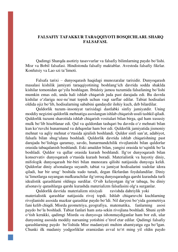  
 
FALSAFIY TAFAKKUR TARAQQIYOTI BOSQICHLARI. SHARQ 
FALSAFASI. 
 
 
 
Qadimgi Sharqda asotiriy tasavvurlar va falsafiy bilimlarning paydo bo‘lishi. 
Misr va Bobil falsafasi. Hindistonda falsafiy maktablar. Avestoda falsafiy fikrlar. 
Konfutsiy va Lao szi ta’limoti. 
 
Falsafa tarixi – dunyoqarash haqidagi munozaralar tarixidir. Dunyoqarash 
masalasi kishilik jamiyati taraqqiyotining boshlang‘ich davrida sodda shaklda 
kishilar tomonidan qo‘yila boshlagan. Ibtidoiy jamoa tuzumida falsafaning bo‘lishi 
mumkin emas edi, unda hali ishlab chiqarish juda past darajada edi. Bu davrda 
kishilar o‘zlariga noz-ne’mat topish uchun vaqt sarflar edilar. Tabiat hodisalari 
oldida ojiz bo‘lib, hodisalarning sababini qandaydir ilohiy kuch, deb bilardilar. 
Quldorlik tuzum–insoniyat tarixidagi dastlabki sinfiy jamiyatdir. Uning 
moddiy negizini quldorlik mehnatiga asoslangan ishlab chiqarish usuli tashkil qiladi. 
Quldorlik tuzumi sharoitida ishlab chiqarish vositalari bilan birga, qul ham xususiy 
mulk bo‘lib hisoblanar edi. Qul va quldordan tashqari bu davrda o‘z mehnati bilan 
kun ko‘ruvchi hunarmand va dehqonlar ham bor edi. Quldorlik jamiyatida jismoniy 
mehnat va aqliy mehnat o‘rtasida ajralish boshlandi. Quldor sinfi san’at, adabiyot, 
falsafa bilan shug‘ulana boshladi. Quldorlik davrida ishlab chiqarishning past 
darajada bo‘lishiga qaramay, savdo, hunarmandchilik rivojlanishi bilan quldorlar 
orasida tabaqalanish boshlandi. Eski amaldor bilan, yangisi orasida to‘sqinlik bo‘la 
boshladi. Quldor va qullar orasida kurash boshlandi. Ilg‘or dunyoqarash bilan 
konservativ dunyoqarash o‘rtasida kurash boradi. Materialistik va hayotiy diniy, 
mifologik dunyoqarash bir-biri bilan munozara qilishi natijasida dunyoga keldi. 
Quldorlar diniy afsonalarga suyanib, tabiat va jamiyat hodisalarini xudolar idora 
qiladi, har bir urug‘ boshida xudo turadi, degan fikrlardan foydalandilar. Diniy 
ta’limotlarga suyangan mafkurachilar ilg‘orroq dunyoqarashga qarshi kurashda turli 
idealistik qarashlarni oldinga surdilar. O‘sib kelayotgan ilg‘or tabaqa, bu diniy 
afsonaviy qarashlarga qarshi kurashda materializm falsafasini olg‘a surganlar. 
Quldorlik davrida materializm stixiyali 
ravishda dahriylik yoki 
materialistik qarashlar natijasida rivoj topdi. Ishlab chiqaruvchi kuchlarning 
rivojlanishi asosida mazkur qarashlar paydo bo‘ldi. Nil daryosi bo‘yida geometriya 
fani kelib chiqdi. Misrda geometriya, geografiya, matematika, 
fanlarning 
asosi 
paydo  bo‘la boshladi. Tabiat fanlari ham asta-sekin rivojlana boshladi. Shuni aytib 
o‘tish kerakki, qadimgi Misrda «u dunyo»ga ishonmaydiganlar ham bor edi, ular 
dunyoning asosida moddiy narsaning yotishini e’tirof etar edilar. Qadimgi falsafiy 
qarashlarning paydo  bo‘lishida Misr madaniyati muhim ahamiyatga ega bo‘lgan. 
Chunki ilk madaniy yodgorliklar eramizdan avval to‘rt ming yil oldin paydo 
