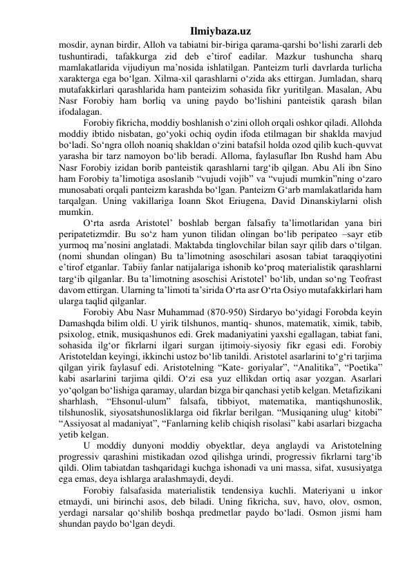 Ilmiybaza.uz 
mosdir, aynan birdir, Alloh va tabiatni bir-biriga qarama-qarshi bo‘lishi zararli deb 
tushuntiradi, tafakkurga zid deb e’tirof eadilar. Mazkur tushuncha sharq 
mamlakatlarida vijudiyun ma’nosida ishlatilgan. Panteizm turli davrlarda turlicha 
xarakterga ega bo‘lgan. Xilma-xil qarashlarni o‘zida aks ettirgan. Jumladan, sharq 
mutafakkirlari qarashlarida ham panteizim sohasida fikr yuritilgan. Masalan, Abu 
Nasr Forobiy ham borliq va uning paydo bo‘lishini panteistik qarash bilan 
ifodalagan. 
Forobiy fikricha, moddiy boshlanish o‘zini olloh orqali oshkor qiladi. Allohda 
moddiy ibtido nisbatan, go‘yoki ochiq oydin ifoda etilmagan bir shaklda mavjud 
bo‘ladi. So‘ngra olloh noaniq shakldan o‘zini batafsil holda ozod qilib kuch-quvvat 
yarasha bir tarz namoyon bo‘lib beradi. Alloma, faylasuflar Ibn Rushd ham Abu 
Nasr Forobiy izidan borib panteistik qarashlarni targ‘ib qilgan. Abu Ali ibn Sino 
ham Forobiy ta’limotiga asoslanib “vujudi vojib” va “vujudi mumkin”ning o‘zaro 
munosabati orqali panteizm karashda bo‘lgan. Panteizm G‘arb mamlakatlarida ham 
tarqalgan. Uning vakillariga Ioann Skot Eriugena, David Dinanskiylarni olish 
mumkin. 
O‘rta asrda Aristotel’ boshlab bergan falsafiy ta’limotlaridan yana biri 
peripatetizmdir. Bu so‘z ham yunon tilidan olingan bo‘lib peripateo –sayr etib 
yurmoq ma’nosini anglatadi. Maktabda tinglovchilar bilan sayr qilib dars o‘tilgan. 
(nomi shundan olingan) Bu ta’limotning asoschilari asosan tabiat taraqqiyotini 
e’tirof etganlar. Tabiiy fanlar natijalariga ishonib ko‘proq materialistik qarashlarni 
targ‘ib qilganlar. Bu ta’limotning asoschisi Aristotel’ bo‘lib, undan so‘ng Teofrast 
davom ettirgan. Ularning ta’limoti ta’sirida O‘rta asr O‘rta Osiyo mutafakkirlari ham 
ularga taqlid qilganlar. 
Forobiy Abu Nasr Muhammad (870-950) Sirdaryo bo‘yidagi Forobda keyin 
Damashqda bilim oldi. U yirik tilshunos, mantiq- shunos, matematik, ximik, tabib, 
psixolog, etnik, musiqashunos edi. Grek madaniyatini yaxshi egallagan, tabiat fani, 
sohasida ilg‘or fikrlarni ilgari surgan ijtimoiy-siyosiy fikr egasi edi. Forobiy 
Aristoteldan keyingi, ikkinchi ustoz bo‘lib tanildi. Aristotel asarlarini to‘g‘ri tarjima 
qilgan yirik faylasuf edi. Aristotelning “Kate- goriyalar”, “Analitika”, “Poetika” 
kabi asarlarini tarjima qildi. O‘zi esa yuz ellikdan ortiq asar yozgan. Asarlari 
yo‘qolgan bo‘lishiga qaramay, ulardan bizga bir qanchasi yetib kelgan. Metafizikani 
sharhlash, “Ehsonul-ulum” falsafa, tibbiyot, matematika, mantiqshunoslik, 
tilshunoslik, siyosatshunosliklarga oid fikrlar berilgan. “Musiqaning ulug‘ kitobi” 
“Assiyosat al madaniyat”, “Fanlarning kelib chiqish risolasi” kabi asarlari bizgacha 
yetib kelgan. 
U moddiy dunyoni moddiy obyektlar, deya anglaydi va Aristotelning 
progressiv qarashini mistikadan ozod qilishga urindi, progressiv fikrlarni targ‘ib 
qildi. Olim tabiatdan tashqaridagi kuchga ishonadi va uni massa, sifat, xususiyatga 
ega emas, deya ishlarga aralashmaydi, deydi. 
Forobiy falsafasida materialistik tendensiya kuchli. Materiyani u inkor 
etmaydi, uni birinchi asos, deb biladi. Uning fikricha, suv, havo, olov, osmon, 
yerdagi narsalar qo‘shilib boshqa predmetlar paydo bo‘ladi. Osmon jismi ham 
shundan paydo bo‘lgan deydi. 
