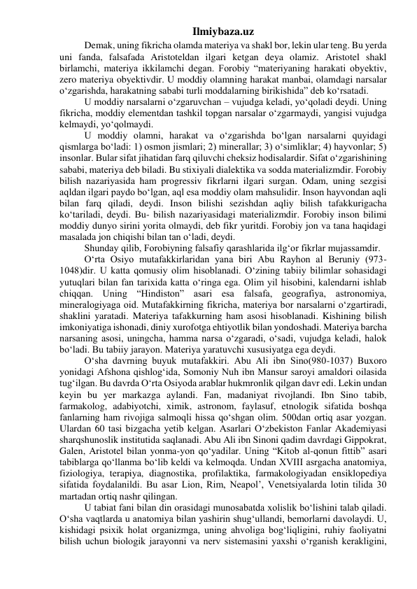 Ilmiybaza.uz 
Demak, uning fikricha olamda materiya va shakl bor, lekin ular teng. Bu yerda 
uni fanda, falsafada Aristoteldan ilgari ketgan deya olamiz. Aristotel shakl 
birlamchi, materiya ikkilamchi degan. Forobiy “materiyaning harakati obyektiv, 
zero materiya obyektivdir. U moddiy olamning harakat manbai, olamdagi narsalar 
o‘zgarishda, harakatning sababi turli moddalarning birikishida” deb ko‘rsatadi. 
U moddiy narsalarni o‘zgaruvchan – vujudga keladi, yo‘qoladi deydi. Uning 
fikricha, moddiy elementdan tashkil topgan narsalar o‘zgarmaydi, yangisi vujudga 
kelmaydi, yo‘qolmaydi. 
U moddiy olamni, harakat va o‘zgarishda bo‘lgan narsalarni quyidagi 
qismlarga bo‘ladi: 1) osmon jismlari; 2) minerallar; 3) o‘simliklar; 4) hayvonlar; 5) 
insonlar. Bular sifat jihatidan farq qiluvchi cheksiz hodisalardir. Sifat o‘zgarishining 
sababi, materiya deb biladi. Bu stixiyali dialektika va sodda materializmdir. Forobiy 
bilish nazariyasida ham progressiv fikrlarni ilgari surgan. Odam, uning sezgisi 
aqldan ilgari paydo bo‘lgan, aql esa moddiy olam mahsulidir. Inson hayvondan aqli 
bilan farq qiladi, deydi. Inson bilishi sezishdan aqliy bilish tafakkurigacha 
ko‘tariladi, deydi. Bu- bilish nazariyasidagi materializmdir. Forobiy inson bilimi 
moddiy dunyo sirini yorita olmaydi, deb fikr yuritdi. Forobiy jon va tana haqidagi 
masalada jon chiqishi bilan tan o‘ladi, deydi. 
Shunday qilib, Forobiyning falsafiy qarashlarida ilg‘or fikrlar mujassamdir. 
O‘rta Osiyo mutafakkirlaridan yana biri Abu Rayhon al Beruniy (973-
1048)dir. U katta qomusiy olim hisoblanadi. O‘zining tabiiy bilimlar sohasidagi 
yutuqlari bilan fan tarixida katta o‘ringa ega. Olim yil hisobini, kalendarni ishlab 
chiqqan. Uning “Hindiston” asari esa falsafa, geografiya, astronomiya, 
mineralogiyaga oid. Mutafakkirning fikricha, materiya bor narsalarni o‘zgartiradi, 
shaklini yaratadi. Materiya tafakkurning ham asosi hisoblanadi. Kishining bilish 
imkoniyatiga ishonadi, diniy xurofotga ehtiyotlik bilan yondoshadi. Materiya barcha 
narsaning asosi, uningcha, hamma narsa o‘zgaradi, o‘sadi, vujudga keladi, halok 
bo‘ladi. Bu tabiiy jarayon. Materiya yaratuvchi xususiyatga ega deydi. 
O‘sha davrning buyuk mutafakkiri. Abu Ali ibn Sino(980-1037) Buxoro 
yonidagi Afshona qishlog‘ida, Somoniy Nuh ibn Mansur saroyi amaldori oilasida 
tug‘ilgan. Bu davrda O‘rta Osiyoda arablar hukmronlik qilgan davr edi. Lekin undan 
keyin bu yer markazga aylandi. Fan, madaniyat rivojlandi. Ibn Sino tabib, 
farmakolog, adabiyotchi, ximik, astronom, faylasuf, etnologik sifatida boshqa 
fanlarning ham rivojiga salmoqli hissa qo‘shgan olim. 500dan ortiq asar yozgan. 
Ulardan 60 tasi bizgacha yetib kelgan. Asarlari O‘zbekiston Fanlar Akademiyasi 
sharqshunoslik institutida saqlanadi. Abu Ali ibn Sinoni qadim davrdagi Gippokrat, 
Galen, Aristotel bilan yonma-yon qo‘yadilar. Uning “Kitob al-qonun fittib” asari 
tabiblarga qo‘llanma bo‘lib keldi va kelmoqda. Undan XVIII asrgacha anatomiya, 
fiziologiya, terapiya, diagnostika, profilaktika, farmakologiyadan ensiklopediya 
sifatida foydalanildi. Bu asar Lion, Rim, Neapol’, Venetsiyalarda lotin tilida 30 
martadan ortiq nashr qilingan. 
U tabiat fani bilan din orasidagi munosabatda xolislik bo‘lishini talab qiladi. 
O‘sha vaqtlarda u anatomiya bilan yashirin shug‘ullandi, bemorlarni davolaydi. U, 
kishidagi psixik holat organizmga, uning ahvoliga bog‘liqligini, ruhiy faoliyatni 
bilish uchun biologik jarayonni va nerv sistemasini yaxshi o‘rganish kerakligini, 
