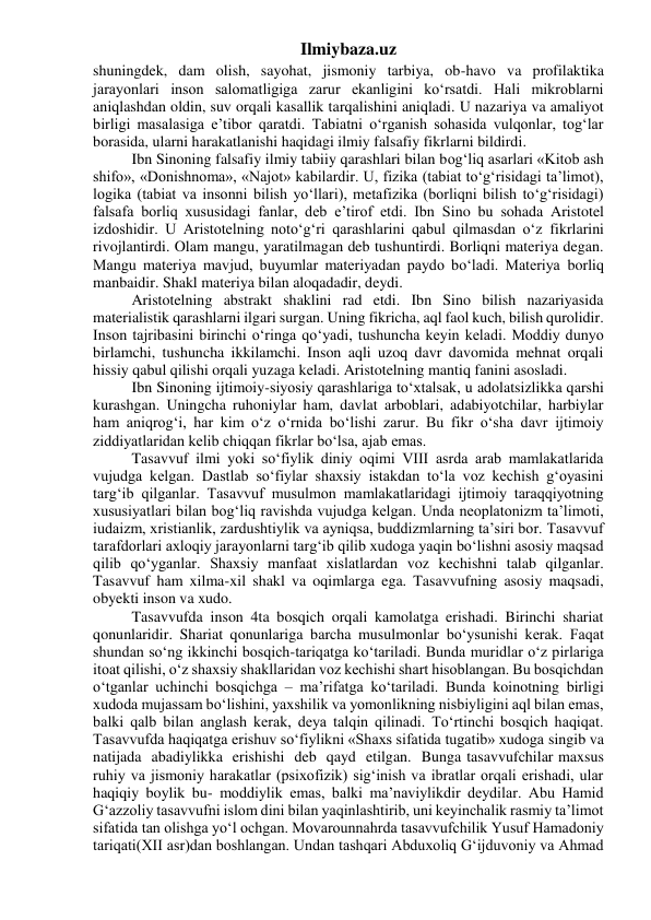 Ilmiybaza.uz 
shuningdek, dam olish, sayohat, jismoniy tarbiya, ob-havo va profilaktika 
jarayonlari inson salomatligiga zarur ekanligini ko‘rsatdi. Hali mikroblarni 
aniqlashdan oldin, suv orqali kasallik tarqalishini aniqladi. U nazariya va amaliyot 
birligi masalasiga e’tibor qaratdi. Tabiatni o‘rganish sohasida vulqonlar, tog‘lar 
borasida, ularni harakatlanishi haqidagi ilmiy falsafiy fikrlarni bildirdi. 
Ibn Sinoning falsafiy ilmiy tabiiy qarashlari bilan bog‘liq asarlari «Kitob ash 
shifo», «Donishnoma», «Najot» kabilardir. U, fizika (tabiat to‘g‘risidagi ta’limot), 
logika (tabiat va insonni bilish yo‘llari), metafizika (borliqni bilish to‘g‘risidagi) 
falsafa borliq xususidagi fanlar, deb e’tirof etdi. Ibn Sino bu sohada Aristotel 
izdoshidir. U Aristotelning noto‘g‘ri qarashlarini qabul qilmasdan o‘z fikrlarini 
rivojlantirdi. Olam mangu, yaratilmagan deb tushuntirdi. Borliqni materiya degan. 
Mangu materiya mavjud, buyumlar materiyadan paydo bo‘ladi. Materiya borliq 
manbaidir. Shakl materiya bilan aloqadadir, deydi. 
Aristotelning abstrakt shaklini rad etdi. Ibn Sino bilish nazariyasida 
materialistik qarashlarni ilgari surgan. Uning fikricha, aql faol kuch, bilish qurolidir. 
Inson tajribasini birinchi o‘ringa qo‘yadi, tushuncha keyin keladi. Moddiy dunyo 
birlamchi, tushuncha ikkilamchi. Inson aqli uzoq davr davomida mehnat orqali 
hissiy qabul qilishi orqali yuzaga keladi. Aristotelning mantiq fanini asosladi. 
Ibn Sinoning ijtimoiy-siyosiy qarashlariga to‘xtalsak, u adolatsizlikka qarshi 
kurashgan. Uningcha ruhoniylar ham, davlat arboblari, adabiyotchilar, harbiylar 
ham aniqrog‘i, har kim o‘z o‘rnida bo‘lishi zarur. Bu fikr o‘sha davr ijtimoiy 
ziddiyatlaridan kelib chiqqan fikrlar bo‘lsa, ajab emas. 
Tasavvuf ilmi yoki so‘fiylik diniy oqimi VIII asrda arab mamlakatlarida 
vujudga kelgan. Dastlab so‘fiylar shaxsiy istakdan to‘la voz kechish g‘oyasini 
targ‘ib qilganlar. Tasavvuf musulmon mamlakatlaridagi ijtimoiy taraqqiyotning 
xususiyatlari bilan bog‘liq ravishda vujudga kelgan. Unda neoplatonizm ta’limoti, 
iudaizm, xristianlik, zardushtiylik va ayniqsa, buddizmlarning ta’siri bor. Tasavvuf 
tarafdorlari axloqiy jarayonlarni targ‘ib qilib xudoga yaqin bo‘lishni asosiy maqsad 
qilib qo‘yganlar. Shaxsiy manfaat xislatlardan voz kechishni talab qilganlar. 
Tasavvuf ham xilma-xil shakl va oqimlarga ega. Tasavvufning asosiy maqsadi, 
obyekti inson va xudo. 
Tasavvufda inson 4ta bosqich orqali kamolatga erishadi. Birinchi shariat 
qonunlaridir. Shariat qonunlariga barcha musulmonlar bo‘ysunishi kerak. Faqat 
shundan so‘ng ikkinchi bosqich-tariqatga ko‘tariladi. Bunda muridlar o‘z pirlariga 
itoat qilishi, o‘z shaxsiy shakllaridan voz kechishi shart hisoblangan. Bu bosqichdan 
o‘tganlar uchinchi bosqichga – ma’rifatga ko‘tariladi. Bunda koinotning birligi 
xudoda mujassam bo‘lishini, yaxshilik va yomonlikning nisbiyligini aql bilan emas, 
balki qalb bilan anglash kerak, deya talqin qilinadi. To‘rtinchi bosqich haqiqat. 
Tasavvufda haqiqatga erishuv so‘fiylikni «Shaxs sifatida tugatib» xudoga singib va  
natijada  abadiylikka  erishishi  deb  qayd  etilgan.  Bunga tasavvufchilar maxsus 
ruhiy va jismoniy harakatlar (psixofizik) sig‘inish va ibratlar orqali erishadi, ular 
haqiqiy boylik bu- moddiylik emas, balki ma’naviylikdir deydilar. Abu Hamid 
G‘azzoliy tasavvufni islom dini bilan yaqinlashtirib, uni keyinchalik rasmiy ta’limot 
sifatida tan olishga yo‘l ochgan. Movarounnahrda tasavvufchilik Yusuf Hamadoniy 
tariqati(XII asr)dan boshlangan. Undan tashqari Abduxoliq G‘ijduvoniy va Ahmad 
