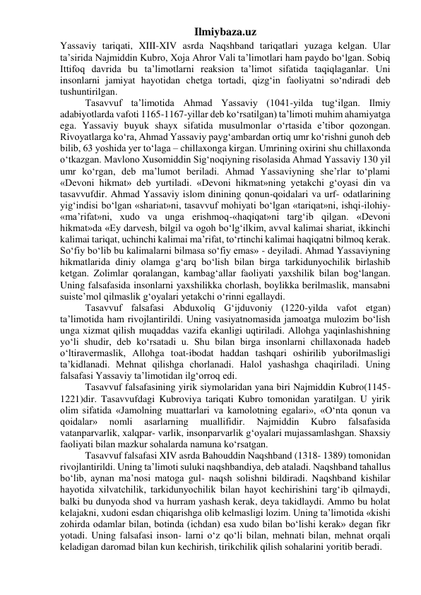 Ilmiybaza.uz 
Yassaviy tariqati, XIII-XIV asrda Naqshband tariqatlari yuzaga kelgan. Ular 
ta’sirida Najmiddin Kubro, Xoja Ahror Vali ta’limotlari ham paydo bo‘lgan. Sobiq 
Ittifoq davrida bu ta’limotlarni reaksion ta’limot sifatida taqiqlaganlar. Uni 
insonlarni jamiyat hayotidan chetga tortadi, qizg‘in faoliyatni so‘ndiradi deb 
tushuntirilgan. 
Tasavvuf ta’limotida Ahmad Yassaviy (1041-yilda tug‘ilgan. Ilmiy 
adabiyotlarda vafoti 1165-1167-yillar deb ko‘rsatilgan) ta’limoti muhim ahamiyatga 
ega. Yassaviy buyuk shayx sifatida musulmonlar o‘rtasida e’tibor qozongan. 
Rivoyatlarga ko‘ra, Ahmad Yassaviy payg‘ambardan ortiq umr ko‘rishni gunoh deb 
bilib, 63 yoshida yer to‘laga – chillaxonga kirgan. Umrining oxirini shu chillaxonda 
o‘tkazgan. Mavlono Xusomiddin Sig‘noqiyning risolasida Ahmad Yassaviy 130 yil 
umr ko‘rgan, deb ma’lumot beriladi. Ahmad Yassaviyning she’rlar to‘plami 
«Devoni hikmat» deb yurtiladi. «Devoni hikmat»ning yetakchi g‘oyasi din va 
tasavvufdir. Ahmad Yassaviy islom dinining qonun-qoidalari va urf- odatlarining 
yig‘indisi bo‘lgan «shariat»ni, tasavvuf mohiyati bo‘lgan «tariqat»ni, ishqi-ilohiy-
«ma’rifat»ni, xudo va unga erishmoq-«haqiqat»ni targ‘ib qilgan. «Devoni 
hikmat»da «Ey darvesh, bilgil va ogoh bo‘lg‘ilkim, avval kalimai shariat, ikkinchi 
kalimai tariqat, uchinchi kalimai ma’rifat, to‘rtinchi kalimai haqiqatni bilmoq kerak. 
So‘fiy bo‘lib bu kalimalarni bilmasa so‘fiy emas» - deyiladi. Ahmad Yassaviyning 
hikmatlarida diniy olamga g‘arq bo‘lish bilan birga tarkidunyochilik birlashib 
ketgan. Zolimlar qoralangan, kambag‘allar faoliyati yaxshilik bilan bog‘langan. 
Uning falsafasida insonlarni yaxshilikka chorlash, boylikka berilmaslik, mansabni 
suiste’mol qilmaslik g‘oyalari yetakchi o‘rinni egallaydi. 
Tasavvuf falsafasi Abduxoliq G‘ijduvoniy (1220-yilda vafot etgan) 
ta’limotida ham rivojlantirildi. Uning vasiyatnomasida jamoatga mulozim bo‘lish 
unga xizmat qilish muqaddas vazifa ekanligi uqtiriladi. Allohga yaqinlashishning 
yo‘li shudir, deb ko‘rsatadi u. Shu bilan birga insonlarni chillaxonada hadeb 
o‘ltiravermaslik, Allohga toat-ibodat haddan tashqari oshirilib yuborilmasligi 
ta’kidlanadi. Mehnat qilishga chorlanadi. Halol yashashga chaqiriladi. Uning 
falsafasi Yassaviy ta’limotidan ilg‘orroq edi. 
Tasavvuf falsafasining yirik siymolaridan yana biri Najmiddin Kubro(1145-
1221)dir. Tasavvufdagi Kubroviya tariqati Kubro tomonidan yaratilgan. U yirik 
olim sifatida «Jamolning muattarlari va kamolotning egalari», «O‘nta qonun va 
qoidalar» 
nomli 
asarlarning 
muallifidir. 
Najmiddin 
Kubro 
falsafasida 
vatanparvarlik, xalqpar- varlik, insonparvarlik g‘oyalari mujassamlashgan. Shaxsiy 
faoliyati bilan mazkur sohalarda namuna ko‘rsatgan. 
Tasavvuf falsafasi XIV asrda Bahouddin Naqshband (1318- 1389) tomonidan 
rivojlantirildi. Uning ta’limoti suluki naqshbandiya, deb ataladi. Naqshband tahallus 
bo‘lib, aynan ma’nosi matoga gul- naqsh solishni bildiradi. Naqshband kishilar 
hayotida xilvatchilik, tarkidunyochilik bilan hayot kechirishini targ‘ib qilmaydi, 
balki bu dunyoda shod va hurram yashash kerak, deya takidlaydi. Ammo bu holat 
kelajakni, xudoni esdan chiqarishga olib kelmasligi lozim. Uning ta’limotida «kishi 
zohirda odamlar bilan, botinda (ichdan) esa xudo bilan bo‘lishi kerak» degan fikr 
yotadi. Uning falsafasi inson- larni o‘z qo‘li bilan, mehnati bilan, mehnat orqali 
keladigan daromad bilan kun kechirish, tirikchilik qilish sohalarini yoritib beradi. 
