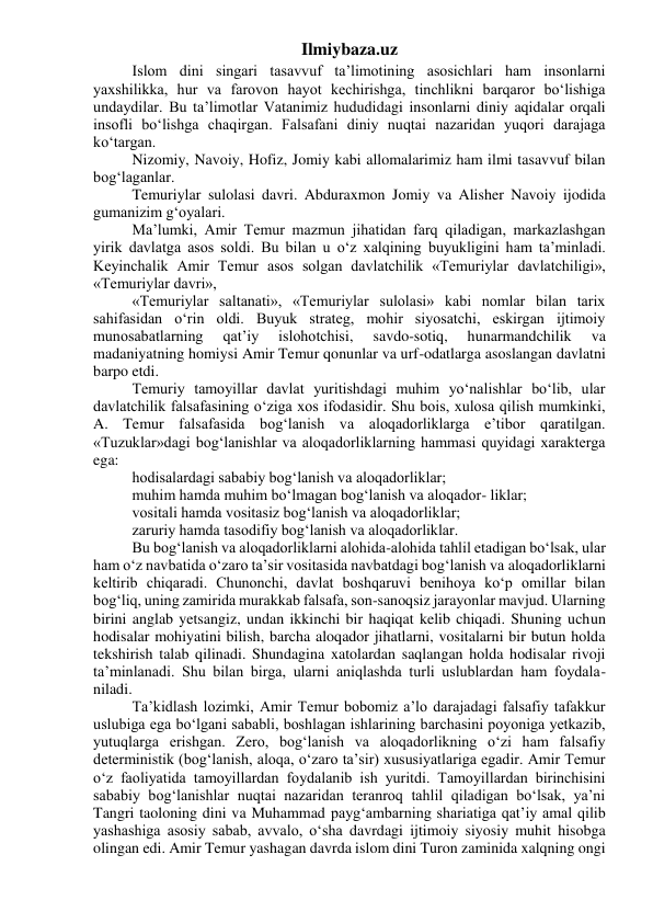 Ilmiybaza.uz 
Islom dini singari tasavvuf ta’limotining asosichlari ham insonlarni 
yaxshilikka, hur va farovon hayot kechirishga, tinchlikni barqaror bo‘lishiga 
undaydilar. Bu ta’limotlar Vatanimiz hududidagi insonlarni diniy aqidalar orqali 
insofli bo‘lishga chaqirgan. Falsafani diniy nuqtai nazaridan yuqori darajaga 
ko‘targan. 
Nizomiy, Navoiy, Hofiz, Jomiy kabi allomalarimiz ham ilmi tasavvuf bilan 
bog‘laganlar. 
Temuriylar sulolasi davri. Abduraxmon Jomiy va Alisher Navoiy ijodida 
gumanizim g‘oyalari. 
Ma’lumki, Amir Temur mazmun jihatidan farq qiladigan, markazlashgan 
yirik davlatga asos soldi. Bu bilan u o‘z xalqining buyukligini ham ta’minladi. 
Keyinchalik Amir Temur asos solgan davlatchilik «Temuriylar davlatchiligi», 
«Temuriylar davri», 
«Temuriylar saltanati», «Temuriylar sulolasi» kabi nomlar bilan tarix 
sahifasidan o‘rin oldi. Buyuk strateg, mohir siyosatchi, eskirgan ijtimoiy 
munosabatlarning 
qat’iy 
islohotchisi, 
savdo-sotiq, 
hunarmandchilik 
va 
madaniyatning homiysi Amir Temur qonunlar va urf-odatlarga asoslangan davlatni 
barpo etdi. 
Temuriy tamoyillar davlat yuritishdagi muhim yo‘nalishlar bo‘lib, ular 
davlatchilik falsafasining o‘ziga xos ifodasidir. Shu bois, xulosa qilish mumkinki, 
A. Temur falsafasida bog‘lanish va aloqadorliklarga e’tibor qaratilgan. 
«Tuzuklar»dagi bog‘lanishlar va aloqadorliklarning hammasi quyidagi xarakterga 
ega: 
hodisalardagi sababiy bog‘lanish va aloqadorliklar; 
muhim hamda muhim bo‘lmagan bog‘lanish va aloqador- liklar; 
vositali hamda vositasiz bog‘lanish va aloqadorliklar; 
zaruriy hamda tasodifiy bog‘lanish va aloqadorliklar. 
Bu bog‘lanish va aloqadorliklarni alohida-alohida tahlil etadigan bo‘lsak, ular 
ham o‘z navbatida o‘zaro ta’sir vositasida navbatdagi bog‘lanish va aloqadorliklarni 
keltirib chiqaradi. Chunonchi, davlat boshqaruvi benihoya ko‘p omillar bilan 
bog‘liq, uning zamirida murakkab falsafa, son-sanoqsiz jarayonlar mavjud. Ularning 
birini anglab yetsangiz, undan ikkinchi bir haqiqat kelib chiqadi. Shuning uchun 
hodisalar mohiyatini bilish, barcha aloqador jihatlarni, vositalarni bir butun holda 
tekshirish talab qilinadi. Shundagina xatolardan saqlangan holda hodisalar rivoji 
ta’minlanadi. Shu bilan birga, ularni aniqlashda turli uslublardan ham foydala- 
niladi. 
Ta’kidlash lozimki, Amir Temur bobomiz a’lo darajadagi falsafiy tafakkur 
uslubiga ega bo‘lgani sababli, boshlagan ishlarining barchasini poyoniga yetkazib, 
yutuqlarga erishgan. Zero, bog‘lanish va aloqadorlikning o‘zi ham falsafiy 
deterministik (bog‘lanish, aloqa, o‘zaro ta’sir) xususiyatlariga egadir. Amir Temur 
o‘z faoliyatida tamoyillardan foydalanib ish yuritdi. Tamoyillardan birinchisini 
sababiy bog‘lanishlar nuqtai nazaridan teranroq tahlil qiladigan bo‘lsak, ya’ni 
Tangri taoloning dini va Muhammad payg‘ambarning shariatiga qat’iy amal qilib 
yashashiga asosiy sabab, avvalo, o‘sha davrdagi ijtimoiy siyosiy muhit hisobga 
olingan edi. Amir Temur yashagan davrda islom dini Turon zaminida xalqning ongi 
