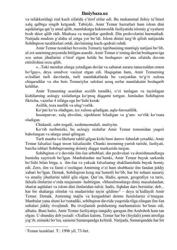 Ilmiybaza.uz 
va tafakkuridagi real kuch sifatida e’tirof etilar edi. Bu mukammal ilohiy ta’limot 
xalq qalbiga singib ketgandi. Tabiiyki, Amir Temur hazratlari ham islom dini 
aqidalariga qat’iy amal qilib, mamlakatga hukmronlik faoliyatida islomiy g‘oyalarni 
bosh shior qilib oldi. Madrasa va masjidlar qurdirdi. Din peshvolarini hurmatladi. 
Natijada mudom g‘alaba ul zotga yor bo‘ldi. Islom dinini targ‘ib qilish natijasida 
Sohibqiron tarafdorlari ortdi, davlatining kuch-qudrati oshdi. 
Amir Temur tuzuklari bevosita Temuriy tajribasining mantiqiy natijasi bo‘lib, 
ul zot umrining poyonida bitilgan asardir. Amir Temur o‘zining davlat boshqaruviga 
xos ustun jihatlarini e’tirof etgan holda bu boshqaruv an’ana sifatida davom 
ettirilishini orzu qilib, 
«...Toki mendan ularga yetadigan davlat va saltanat zararu tanazzuldan omon 
bo‘lgay», deya umidvor vasiyat etgan edi. Haqiqatan ham, Amir Temurning 
avlodlari turli davrlarda, turli mamlakatlarda bu vasiyatdan to‘g‘ri xulosa 
chiqaradilar va shu bois Temuriylar sulolasi uzoq asrlar mamlakatni boshqarib 
keldilar. 
Amir Temurning asaridan sezilib turadiki, o‘zi tanlagan va tayinlagan 
kishilarning axloqiy xislatlariga ko‘proq diqqatni tortgan. Jumladan Sohibqiron 
fikricha, vazirlar 4 sifatga ega bo‘lishi kerak: 
Asillik, toza nasllik va ulug‘vorlik. 
Ko‘pni ko‘ra oladigan, tez xulosa qiladigan, aqlu-farosatlilik. 
Insonparvar, xalq ahvolini, sipohlarni biladigan va g‘am- xo‘rlik ko‘rsata 
oladigan. 
Chidamli, sabr-toqatli, xushmuomalali, muloyim. 
Ko‘rib turibmizki, bu axloqiy xislatlar Amir Temur tomonidan yuqori 
baholangan va ularga amal qilingan. 
Turli manba va fikrlarni tahlil qilgan kishi buni darrov fahmlab yetadiki, Amir 
Temur falsafasi faqat inson falsafasidir. Chunki insonning yurish turishi, faoliyati, 
barcha ishlari Sohibqironning doimiy diqqat markazida turgan. 
Sohibqiron o‘z davrida ilm-fan arboblari, din peshvolari va donishmandlarga 
hamisha xayrixoh bo‘lgan. Manbalardan ma’lumki, Amir Temur buyuk sarkarda 
bo‘lishi bilan birga, u  ilm-fan va yuksak falsafaning shakllanishida buyuk homiy 
edi. Zero, ilm va fanni e’zozlagan Amirning o‘zi ham shubhasiz ilm fandan jiddiy 
xabari bo‘lgan. Demak, Sohibqiron keng ma’lumotli bo‘lib, har bir sohani nazariy 
va amaliy jihatlarini tahlil qila olgan. Qur’on, Hadis, qonun, geografiya va tarix, 
falsafa ilmlarini o‘zida mujassam- lashtirgan. «Musulmonlarga diniy masalalardan, 
shariat aqidalari va islom dini ilmlaridan-tafsir, hadis, fiqhdan dars bersinlar, deb... 
har bir shaharga olimlar va mudarrislar tayin qildim»2 – deya ta’kidlaydi Amir 
Temur. Demak, Amirning majlis va kengashlari doimo fuzalolarsiz o‘tmagan. 
Manbalar yana shuni ko‘rsatadiki, sohibqiron davrida yuqorida tilga olingan ilm-fan 
sohalari jiddiy rivojlandi. Bu rivojlanish podshoning marhamatisiz bo‘lmas edi, 
albatta. Buni hatto, Amir Temur faoliyatiga tanqidiy qaragan ibn Arabshoh ham tan 
olgan. U shunday deb yozadi: «Xullasi kalom, Temur har bir (foydali) jonni atrofiga 
yig‘ib, nimaiki bo‘lsa, sarasini Samarqandga keltirdi. Natijada, Samarqandda har bir 
                                                 
2 Temur tuzuklari. T.: 1996 yil, 73-bet. 
