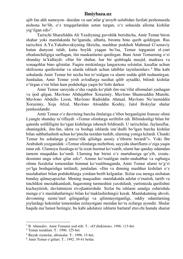 Ilmiybaza.uz 
ajib fan ahli namoyon- dasidan va san’atlar g‘aroyib uslubidan fazilati peshonasida 
nishona bo‘lib, o‘z tengqurlaridan ustun turgan, o‘z sohasida alloma kishilar 
yig‘ilgan edi»3. 
Tarixchi Sharafiddin Ali Yazdiyning guvohlik berishicha, Amir Temur biron 
shahar yoki mamlakatda bo‘lganida, albatta, bironta bino qurib qoldirgan. Rus 
tarixchisi A.Yu.Yakubovskiyning fikricha, mashhur podshoh Mahmud G‘aznaviy 
butun dunyoni talab, katta boylik yiqqan bo‘lsa, Temur topganini el-yurt 
obodonchiligiga sarflagan, ilm maskanlarini qurdirgan. Buni Amir Temurning o‘zi 
shunday ta’kidlaydi: «Har bir shahar, har bir qishloqda masjid, madrasa va 
xonaqohlar bino qilsinlar. Faqiru miskinlarga langarxona solsinlar, kasallar uchun 
shifoxona qurdirsinlar va ularda ishlash uchun tabiblar tayinlasinlar».4 Shu kabi 
sohalarda Amir Temur bir necha bor to‘xtalgan va ularni sodda qilib tushuntirgan. 
Jumladan, Amir Temur yosh avlodlarga nasihat qilib aytadiki, bilimli kishilar 
o‘tirgan o‘rni bilan ham podshohga yaqin bo‘lishi darkor. 
Amir Temur saroyida o‘sha vaqtda ko‘plab ilm-ma’rifat allomalari yashagan 
va ijod qilgan. Mavlono Abdujabbor Xorazmiy, Mavlono Shamsuddin Munshi, 
Mavlono Abdullo Lison, Mavlono Badriddin Ahmad, Mavlono No’moniddin 
Xorazmiy, Xoja Afzal, Mavlono Alouddin Koshiy, Jalol Hokiylar shular 
jumlasidandir. 
Amir Temur o‘z davrining barcha ilmlariga e’tibor berganligini fransuz olimi 
Lyangle shunday ta’riflaydi: «Temur olimlarga seriltifot edi. Bilimdonligi bilan bir 
qatorda sofdilligini ko‘rgan kishilarga ishonch bildirardi. U tarixchilar, faylasuflar, 
shuningdek, ilm-fan, idora va boshqa ishlarda iste’dodli bo‘lgan barcha kishilar 
bilan suhbatlashish uchun ko‘pincha taxtdan tushib, ularning yoniga kelardi. Chunki 
Temur bu sohalarga g‘amxo‘rlik qilishga asosiy e’tiborni berardi5». Yoki Ibn 
Arabshoh yozganidek: «Temur olimlarga mehribon, sayyidu shariflarni o‘ziga yaqin 
tutar edi. Ulamoyu fuzaloga to‘la izzat-hurmat ko‘rsatib, ularni har qanday odamdan 
tamom muqaddas ko‘rardi. Ularning har birini o‘z martabasiga qo‘yib, izzatu-
ikromini unga izhor qilar edi»6. Ammo ko‘rsatilgan mehr-muhabbat va oqibatga 
olimu fuzalolar tomonidan himmat ko‘rsatilmaganda, Amir Temur ularni to‘g‘ri 
yo‘lga boshqarishga intilardi, jumladan: «Ilm va dinning mashhur kishilari o‘z 
maslahatlari bilan podshohlarga yordam berib kelganlar. Sizlar esa menga nisbatan 
bunday qilmayapsizlar. Mening maqsadim- mamlakatda adolat o‘rnatish, tartib va 
tinchlikni mustahkamlash, fuqaroning turmushini yaxshilash, yurtimizda qurilishni 
kuchaytirish, davlatimizni rivojlantirishdir. Sizlar bu ishlarni amalga oshirishda 
menga o‘z maslahatlaringiz bilan ko‘maklashishingiz kerak. Mamlakatning ahvoli, 
devonning suiste’mol qilinganligi va qilinmayotganligi, oddiy odamlarning 
joylardagi hokimlar tomonidan ezilayotgani mendan ko‘ra sizlarga ayondir. Shular 
haqida ma’lumot beringiz, bu kabi adolatsiz ishlarni bartaraf etuvchi hamda shariat 
                                                 
3 B. Ahmedov. Amir Temurni yod etib. T.: «О‘zbekiston». 1996. 115-bet 
4 Temur tuzuklari. T.: 1996. 125-bet. 
5 Buyuk siymolar, allomalar. T.: 1996. 15-bet. 
6 Amir Temur о‘gitlari. T.: 1992. 39-41 betlar. 
