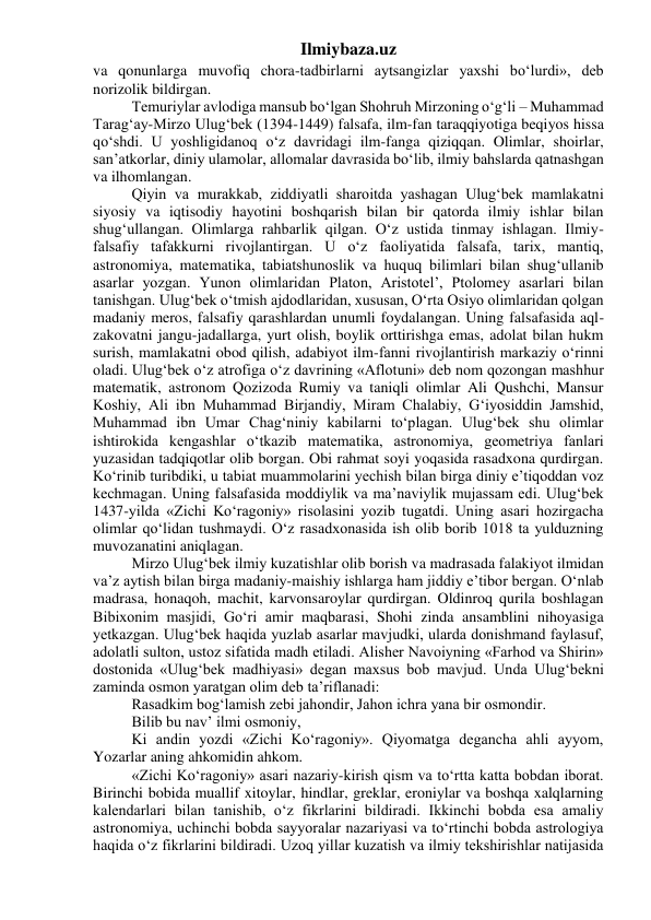 Ilmiybaza.uz 
va qonunlarga muvofiq chora-tadbirlarni aytsangizlar yaxshi bo‘lurdi», deb 
norizolik bildirgan. 
Temuriylar avlodiga mansub bo‘lgan Shohruh Mirzoning o‘g‘li – Muhammad 
Tarag‘ay-Mirzo Ulug‘bek (1394-1449) falsafa, ilm-fan taraqqiyotiga beqiyos hissa 
qo‘shdi. U yoshligidanoq o‘z davridagi ilm-fanga qiziqqan. Olimlar, shoirlar, 
san’atkorlar, diniy ulamolar, allomalar davrasida bo‘lib, ilmiy bahslarda qatnashgan 
va ilhomlangan. 
Qiyin va murakkab, ziddiyatli sharoitda yashagan Ulug‘bek mamlakatni 
siyosiy va iqtisodiy hayotini boshqarish bilan bir qatorda ilmiy ishlar bilan 
shug‘ullangan. Olimlarga rahbarlik qilgan. O‘z ustida tinmay ishlagan. Ilmiy-
falsafiy tafakkurni rivojlantirgan. U o‘z faoliyatida falsafa, tarix, mantiq, 
astronomiya, matematika, tabiatshunoslik va huquq bilimlari bilan shug‘ullanib 
asarlar yozgan. Yunon olimlaridan Platon, Aristotel’, Ptolomey asarlari bilan 
tanishgan. Ulug‘bek o‘tmish ajdodlaridan, xususan, O‘rta Osiyo olimlaridan qolgan 
madaniy meros, falsafiy qarashlardan unumli foydalangan. Uning falsafasida aql-
zakovatni jangu-jadallarga, yurt olish, boylik orttirishga emas, adolat bilan hukm 
surish, mamlakatni obod qilish, adabiyot ilm-fanni rivojlantirish markaziy o‘rinni 
oladi. Ulug‘bek o‘z atrofiga o‘z davrining «Aflotuni» deb nom qozongan mashhur 
matematik, astronom Qozizoda Rumiy va taniqli olimlar Ali Qushchi, Mansur 
Koshiy, Ali ibn Muhammad Birjandiy, Miram Chalabiy, G‘iyosiddin Jamshid, 
Muhammad ibn Umar Chag‘niniy kabilarni to‘plagan. Ulug‘bek shu olimlar 
ishtirokida kengashlar o‘tkazib matematika, astronomiya, geometriya fanlari 
yuzasidan tadqiqotlar olib borgan. Obi rahmat soyi yoqasida rasadxona qurdirgan. 
Ko‘rinib turibdiki, u tabiat muammolarini yechish bilan birga diniy e’tiqoddan voz 
kechmagan. Uning falsafasida moddiylik va ma’naviylik mujassam edi. Ulug‘bek 
1437-yilda «Zichi Ko‘ragoniy» risolasini yozib tugatdi. Uning asari hozirgacha 
olimlar qo‘lidan tushmaydi. O‘z rasadxonasida ish olib borib 1018 ta yulduzning 
muvozanatini aniqlagan. 
Mirzo Ulug‘bek ilmiy kuzatishlar olib borish va madrasada falakiyot ilmidan 
va’z aytish bilan birga madaniy-maishiy ishlarga ham jiddiy e’tibor bergan. O‘nlab 
madrasa, honaqoh, machit, karvonsaroylar qurdirgan. Oldinroq qurila boshlagan 
Bibixonim masjidi, Go‘ri amir maqbarasi, Shohi zinda ansamblini nihoyasiga 
yetkazgan. Ulug‘bek haqida yuzlab asarlar mavjudki, ularda donishmand faylasuf, 
adolatli sulton, ustoz sifatida madh etiladi. Alisher Navoiyning «Farhod va Shirin» 
dostonida «Ulug‘bek madhiyasi» degan maxsus bob mavjud. Unda Ulug‘bekni 
zaminda osmon yaratgan olim deb ta’riflanadi: 
Rasadkim bog‘lamish zebi jahondir, Jahon ichra yana bir osmondir. 
Bilib bu nav’ ilmi osmoniy, 
Ki andin yozdi «Zichi Ko‘ragoniy». Qiyomatga degancha ahli ayyom, 
Yozarlar aning ahkomidin ahkom. 
«Zichi Ko‘ragoniy» asari nazariy-kirish qism va to‘rtta katta bobdan iborat. 
Birinchi bobida muallif xitoylar, hindlar, greklar, eroniylar va boshqa xalqlarning 
kalendarlari bilan tanishib, o‘z fikrlarini bildiradi. Ikkinchi bobda esa amaliy 
astronomiya, uchinchi bobda sayyoralar nazariyasi va to‘rtinchi bobda astrologiya 
haqida o‘z fikrlarini bildiradi. Uzoq yillar kuzatish va ilmiy tekshirishlar natijasida 
