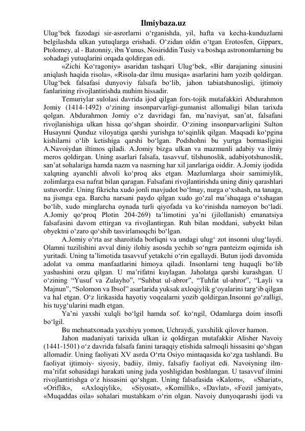 Ilmiybaza.uz 
Ulug‘bek fazodagi sir-asrorlarni o‘rganishda, yil, hafta va kecha-kunduzlarni 
belgilashda ulkan yutuqlarga erishadi. O‘zidan oldin o‘tgan Erotosfen, Gipparx, 
Ptolomey, al - Batonniy, ibn Yunus, Nosiriddin Tusiy va boshqa astronomlarning bu 
sohadagi yutuqlarini orqada qoldirgan edi. 
«Zichi Ko‘ragoniy» asaridan tashqari Ulug‘bek, «Bir darajaning sinusini 
aniqlash haqida risola», «Risola-dar ilmu musiqa» asarlarini ham yozib qoldirgan. 
Ulug‘bek falsafasi dunyoviy falsafa bo‘lib, jahon tabiatshunosligi, ijtimoiy 
fanlarining rivojlantirishda muhim hissadir. 
Temuriylar sulolasi davrida ijod qilgan fors-tojik mutafakkiri Abdurahmon 
Jomiy (1414-1492) o‘zining insonparvarligi-gumanist allomaligi bilan tarixda 
qolgan. Abdurahmon Jomiy o‘z davridagi fan, ma’naviyat, san’at, falsafani 
rivojlanishiga ulkan hissa qo‘shgan shoirdir. O‘zining insonparvarligini Sulton 
Husaynni Qunduz viloyatiga qarshi yurishga to‘sqinlik qilgan. Maqsadi ko‘pgina 
kishilarni o‘lib ketishiga qarshi bo‘lgan. Podshohni bu yurtga bormasligini 
A.Navoiydan iltimos qiladi. A.Jomiy bizga ulkan va mazmunli adabiy va ilmiy 
meros qoldirgan. Uning asarlari falsafa, tasavvuf, tilshunoslik, adabiyotshunoslik, 
san’at sohalariga hamda nazm va nasrning har xil janrlariga oiddir. A.Jomiy ijodida 
xalqning ayanchli ahvoli ko‘proq aks etgan. Mazlumlarga shoir samimiylik, 
zolimlarga esa nafrat bilan qaragan. Falsafani rivojlantirishda uning diniy qarashlari 
ustuvordir. Uning fikricha xudo jonli mavjudot bo‘lmay, nurga o‘xshash, na tanaga, 
na jismga ega. Barcha narsani paydo qilgan xudo go‘zal ma’shuqaga o‘xshagan 
bo‘lib, xudo minglarcha oynada turli qiyofada va ko‘rinishda namoyon bo‘ladi. 
A.Jomiy qo‘proq Plotin 204-269) ta’limotini ya’ni (jilollanish) emanatsiya 
falsafasini davom ettirgan va rivojlantirgan. Ruh bilan moddani, subyekt bilan 
obyektni o‘zaro qo‘shib tasvirlamoqchi bo‘lgan. 
A.Jomiy o‘rta asr sharoitida borliqni va undagi ulug‘ zot insonni ulug‘laydi. 
Olamni tuzilishini avval diniy ilohiy asosda yechib so‘ngra panteizm oqimida ish 
yuritadi. Uning ta’limotida tasavvuf yetakchi o‘rin egallaydi. Butun ijodi davomida 
adolat va omma manfaatlarini himoya qiladi. Insonlarni teng huquqli bo‘lib 
yashashini orzu qilgan. U ma’rifatni kuylagan. Jaholatga qarshi kurashgan. U 
o‘zining “Yusuf va Zulayho”, “Suhbat ul-abror”, “Tuhfat ul-ahror”, “Layli va 
Majnun”, “Solomon va Ibsol” asarlarida yuksak axloqiylik g‘oyalarini targ‘ib qilgan 
va hal etgan. O‘z lirikasida hayotiy voqealarni yozib qoldirgan.Insonni go‘zalligi, 
his tuyg‘ularini madh etgan. 
Ya’ni yaxshi xulqli bo‘lgil hamda sof. ko‘ngil, Odamlarga doim insofli 
bo‘lgil. 
Bu mehnatxonada yaxshiyu yomon, Uchraydi, yaxshilik qilover hamon. 
Jahon madaniyati tarixida ulkan iz qoldirgan mutafakkir Alisher Navoiy 
(1441-1501) o‘z davrida falsafa fanini taraqqiy etishida salmoqli hissasini qo‘shgan 
allomadir. Uning faoliyati XV asrda O‘rta Osiyo mintaqasida ko‘zga tashlandi. Bu 
faoliyat ijtimoiy- siyosiy, badiiy, ilmiy, falsafiy faoliyat edi. Navoiyning ilm-
ma’rifat sohasidagi harakati uning juda yoshligidan boshlangan. U tasavvuf ilmini 
rivojlantirishga o‘z hissasini qo‘shgan. Uning falsafasida «Kalom»,   «Shariat»,   
«Oriflik»,   «Axloqiylik»,   «Siyosat», «Komillik», «Davlat», «Fozil jamiyat», 
«Muqaddas oila» sohalari mustahkam o‘rin olgan. Navoiy dunyoqarashi ijodi va 
