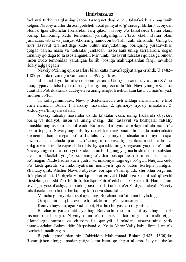 Ilmiybaza.uz 
faoliyati turkiy xalqlarning jahon taraqqiyotidagi o‘rni, falsafasi bilan bog‘lanib 
ketgan. Navoiy asarlarida odil podshoh, fozil jamiyat to‘g‘risidagi fikrlar Navoiydan 
oldin o‘tgan allomalar fikrlaridan farq qiladi. Navoiy o‘z falsafasida butun olam, 
borliq, koinotning xudo tomonidan yaratilganligini e’tirof etadi. Butun olam 
jumladan, tabiat va jamiyat Allohning namoyon bo‘lishi, zuhr etilishidir. Uning bu 
fikri tasavvuf ta’limotidagi xudo butun mavjudotning, borliqning yaratuvchisi, 
qolgan barcha narsa va hodisalar jumladan, inson ham uning zarralaridir, degan 
umumiy qoidaga to‘la asoslangandir. Ma’lumki, tasavvuf falsafasi qoidasiga binoan 
inson xudo tomonidan yaratilgan bo‘lib, boshqa mahluqotlardan farqli ravishda 
ilohiy aqlga egadir. 
Navoiy o‘zining epik asarlari bilan katta muvafaqqiyatlarga erishdi. U 1482–
1485-yillarda o‘zining «Xamsa»sini, 1499-yilda esa 
«Lisonut-tayr» falsafiy dostonini yaratdi. Uning «Lisonut-tayr» asari XV asr 
taraqqiyparvar falsafiy fikrlarning badiiy mujassami bo‘ldi. Navoiyning «Xamsa» 
yaratishi o‘zbek klassik adabiyoti va uning istiqboli uchun ham katta va mas’uliyatli 
imtihon bo‘ldi. 
Ta’kidlaganimizdek, Navoiy dostonlaridan uch xildagi masalalarni e’tirof 
etish mumkin. Bular: 1. Falsafiy masalalar. 2. Ijtimoiy- siyosiy masalalar. 3. 
Axloqiy-ta’limiy masalalar. 
Navoiy falsafiy masalalar ustida to‘xtalar ekan, uning fikrlarida obyektiv 
borliq va ilohiyot, inson va uning o‘zligi, din, tasavvuf va boshqalar falsafiy 
qarashlarning asosini tashkil etadi. Bu masalalar ayniqsa, «Hayratul-abror»da o‘z 
aksini topgan. Navoiyning falsafiy qarashlari rang-barangdir. Unda materialistik 
elementlar ham mavjud bo‘lsa-da, tabiat va jamiyat hodisalarini ilohiyot nuqtai 
nazaridan mushohada qiladi. U o‘zining insonparvarligi, oqilona mushohadasi va 
xalqparvarlik tendensiyasi bilan falsafiy qarashlarning saviyasini yuqori ko‘taradi. 
Navoiyning fikricha, ilohiyot, xudo, butun borliqning yagona boshlanishi – substan- 
siyasidir. Dastlab yolg‘iz xudoning o‘zidan boshqa hech kim va hech narsa 
bo‘lmagan. Xudo hadsiz kuch-qudrat va imkoniyatlarga ega bo‘lgan. Natijada xudo 
o‘z kuch-qudrati va imkoniyatlarini namoyish qilib, butun borliqni yaratgan. 
Shunday qilib, Alisher Navoiy obyektiv borliqni e’tirof qiladi. Shu bilan birga uni 
ilohiylashtiradi. U obyektiv borliqni inkor etuvchi kishilarga va uni rad qiluvchi 
dinsizlarga qarshi fikr bildirib, borliqni e’tirof etishni tavsiya etadi. Hatto ularni 
sevishga, yaxshilashga, insonning baxt- saodati uchun e’zozlashga undaydi. Navoiy 
falsafasida inson butun borliqning ko‘rki va sharafidir: 
Muncha g‘aroyibki misol aylading, Borchani mir’oti jamol aylading.  
Ganjing aro naqd farovon edi, Lek boridin g‘araz inson edi.  
Koniyu hayvoni, agar xud nabot, Har biri bir gavhari oliy sifot. 
Barchasini garchi latif aylading, Borchadin insonni sharif aylading — deb 
insonni madh etgan. Navoiy dinni e’tirof etish bilan birga uni madh etgan 
allomalarga hurmat va ehtirom ila qaraydi. Jumladan, tasavvufning yirik 
namoyondalari Bahovuddin Naqshband va Xo‘ja Ahror Valiy kabi allomalarni o‘z 
asarlarida madh etgan. 
Buyuk siymolardan biri Zahiriddin Muhammad Bobur (1483- 1530)dir. 
Bobur jahon ilmiga, madaniyatiga katta hissa qo‘shgan alloma. U yirik davlat 
