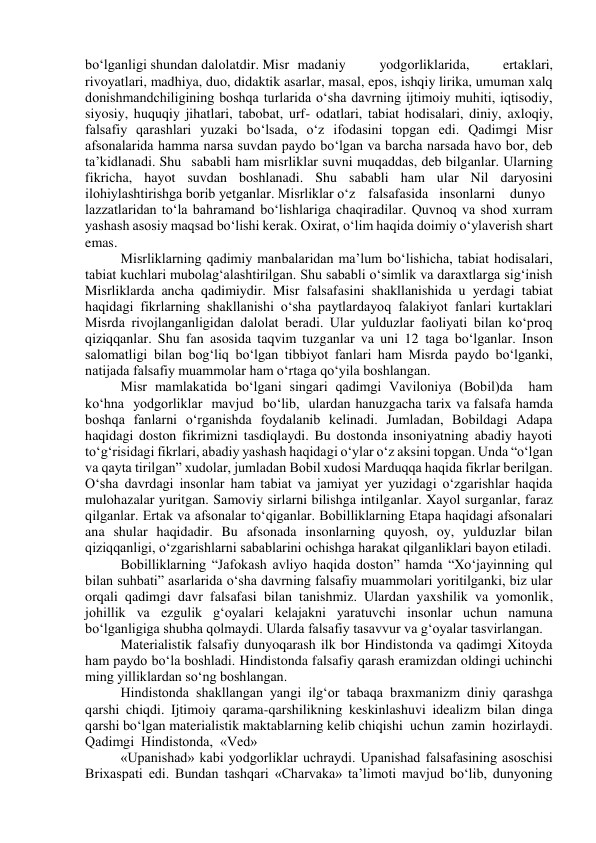 bo‘lganligi shundan dalolatdir. Misr   madaniy 
yodgorliklarida, 
ertaklari, 
rivoyatlari, madhiya, duo, didaktik asarlar, masal, epos, ishqiy lirika, umuman xalq 
donishmandchiligining boshqa turlarida o‘sha davrning ijtimoiy muhiti, iqtisodiy, 
siyosiy, huquqiy jihatlari, tabobat, urf- odatlari, tabiat hodisalari, diniy, axloqiy, 
falsafiy qarashlari yuzaki bo‘lsada, o‘z ifodasini topgan edi. Qadimgi Misr 
afsonalarida hamma narsa suvdan paydo bo‘lgan va barcha narsada havo bor, deb 
ta’kidlanadi.  Shu sababli ham misrliklar suvni muqaddas, deb bilganlar. Ularning 
fikricha, hayot suvdan boshlanadi. Shu sababli ham ular Nil daryosini 
ilohiylashtirishga borib yetganlar. Misrliklar o‘z falsafasida insonlarni 
dunyo 
lazzatlaridan to‘la bahramand bo‘lishlariga chaqiradilar. Quvnoq va shod xurram 
yashash asosiy maqsad bo‘lishi kerak. Oxirat, o‘lim haqida doimiy o‘ylaverish shart 
emas. 
Misrliklarning qadimiy manbalaridan ma’lum bo‘lishicha, tabiat hodisalari, 
tabiat kuchlari mubolag‘alashtirilgan. Shu sababli o‘simlik va daraxtlarga sig‘inish 
Misrliklarda ancha qadimiydir. Misr falsafasini shakllanishida u yerdagi tabiat 
haqidagi fikrlarning shakllanishi o‘sha paytlardayoq falakiyot fanlari kurtaklari 
Misrda rivojlanganligidan dalolat beradi. Ular yulduzlar faoliyati bilan ko‘proq 
qiziqqanlar. Shu fan asosida taqvim tuzganlar va uni 12 taga bo‘lganlar. Inson 
salomatligi bilan bog‘liq bo‘lgan tibbiyot fanlari ham Misrda paydo bo‘lganki, 
natijada falsafiy muammolar ham o‘rtaga qo‘yila boshlangan. 
Misr mamlakatida bo‘lgani singari qadimgi Vaviloniya (Bobil)da  ham  
ko‘hna  yodgorliklar  mavjud  bo‘lib,  ulardan hanuzgacha tarix va falsafa hamda 
boshqa fanlarni o‘rganishda foydalanib kelinadi. Jumladan, Bobildagi Adapa 
haqidagi doston fikrimizni tasdiqlaydi. Bu dostonda insoniyatning abadiy hayoti 
to‘g‘risidagi fikrlari, abadiy yashash haqidagi o‘ylar o‘z aksini topgan. Unda “o‘lgan 
va qayta tirilgan” xudolar, jumladan Bobil xudosi Marduqqa haqida fikrlar berilgan. 
O‘sha davrdagi insonlar ham tabiat va jamiyat yer yuzidagi o‘zgarishlar haqida 
mulohazalar yuritgan. Samoviy sirlarni bilishga intilganlar. Xayol surganlar, faraz 
qilganlar. Ertak va afsonalar to‘qiganlar. Bobilliklarning Etapa haqidagi afsonalari 
ana shular haqidadir. Bu afsonada insonlarning quyosh, oy, yulduzlar bilan 
qiziqqanligi, o‘zgarishlarni sabablarini ochishga harakat qilganliklari bayon etiladi. 
Bobilliklarning “Jafokash avliyo haqida doston” hamda “Xo‘jayinning qul 
bilan suhbati” asarlarida o‘sha davrning falsafiy muammolari yoritilganki, biz ular 
orqali qadimgi davr falsafasi bilan tanishmiz. Ulardan yaxshilik va yomonlik, 
johillik va ezgulik g‘oyalari kelajakni yaratuvchi insonlar uchun namuna 
bo‘lganligiga shubha qolmaydi. Ularda falsafiy tasavvur va g‘oyalar tasvirlangan. 
Materialistik falsafiy dunyoqarash ilk bor Hindistonda va qadimgi Xitoyda 
ham paydo bo‘la boshladi. Hindistonda falsafiy qarash eramizdan oldingi uchinchi 
ming yilliklardan so‘ng boshlangan. 
Hindistonda shakllangan yangi ilg‘or tabaqa braxmanizm diniy qarashga 
qarshi chiqdi. Ijtimoiy qarama-qarshilikning keskinlashuvi idealizm bilan dinga 
qarshi bo‘lgan materialistik maktablarning kelib chiqishi  uchun  zamin  hozirlaydi.  
Qadimgi  Hindistonda,  «Ved» 
«Upanishad» kabi yodgorliklar uchraydi. Upanishad falsafasining asoschisi 
Brixaspati edi. Bundan tashqari «Charvaka» ta’limoti mavjud bo‘lib, dunyoning 
