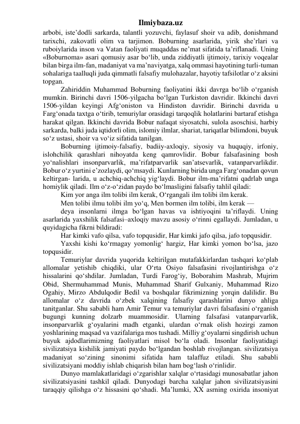 Ilmiybaza.uz 
arbobi, iste’dodli sarkarda, talantli yozuvchi, faylasuf shoir va adib, donishmand 
tarixchi, zakovatli olim va tarjimon. Boburning asarlarida, yirik she’rlari va 
ruboiylarida inson va Vatan faoliyati muqaddas ne’mat sifatida ta’riflanadi. Uning 
«Boburnoma» asari qomusiy asar bo‘lib, unda ziddiyatli ijtimoiy, tarixiy voqealar 
bilan birga ilm-fan, madaniyat va ma’naviyatga, xalq ommasi hayotining turli-tuman 
sohalariga taalluqli juda qimmatli falsafiy mulohazalar, hayotiy tafsilotlar o‘z aksini 
topgan. 
Zahiriddin Muhammad Boburning faoliyatini ikki davrga bo‘lib o‘rganish 
mumkin. Birinchi davri 1506-yilgacha bo‘lgan Turkiston davridir. Ikkinchi davri 
1506-yildan keyingi Afg‘oniston va Hindiston davridir. Birinchi davrida u 
Farg‘onada taxtga o‘tirib, temuriylar orasidagi tarqoqlik holatlarini bartaraf etishga 
harakat qilgan. Ikkinchi davrida Bobur nafaqat siyosatchi, sulola asoschisi, harbiy 
sarkarda, balki juda iqtidorli olim, islomiy ilmlar, shariat, tariqatlar bilimdoni, buyuk 
so‘z ustasi, shoir va vo‘iz sifatida tanilgan. 
Boburning ijtimoiy-falsafiy, badiiy-axloqiy, siyosiy va huquqiy, irfoniy, 
islohchilik qarashlari nihoyatda keng qamrovlidir. Bobur falsafasining bosh 
yo‘nalishlari insonparvarlik, ma’rifatparvarlik san’atsevarlik, vatanparvarlikdir. 
Bobur o‘z yurtini e’zozlaydi, qo‘msaydi. Kunlarning birida unga Farg‘onadan qovun 
keltirgan- larida, u achchiq-achchiq yig‘laydi. Bobur ilm-ma’rifatni qadrlab unga 
homiylik qiladi. Ilm o‘z-o‘zidan paydo bo‘lmasligini falsafiy tahlil qiladi: 
Kim yor anga ilm tolibi ilm kerak, O‘rgangali ilm tolibi ilm kerak. 
Men tolibi ilmu tolibi ilm yo‘q, Men bormen ilm tolibi, ilm kerak — 
deya insonlarni ilmga bo‘lgan havas va ishtiyoqini ta’riflaydi. Uning 
asarlarida yaxshilik falsafasi–axloqiy mavzu asosiy o‘rinni egallaydi. Jumladan, u 
quyidagicha fikrni bildiradi: 
Har kimki vafo qilsa, vafo topqusidir, Har kimki jafo qilsa, jafo topqusidir. 
Yaxshi kishi ko‘rmagay yomonlig‘ hargiz, Har kimki yomon bo‘lsa, jazo 
topqusidir. 
Temuriylar davrida yuqorida keltirilgan mutafakkirlardan tashqari ko‘plab 
allomalar yetishib chiqdiki, ular O‘rta Osiyo falsafasini rivojlantirishga o‘z 
hissalarini qo‘shdilar. Jumladan, Turdi Farog‘iy, Boborahim Mashrab, Mujrim 
Obid, Shermuhammad Munis, Muhammad Sharif Gulxaniy, Muhammad Rizo 
Ogahiy, Mirzo Abdulqodir Bedil va boshqalar fikrimizning yorqin dalilidir. Bu 
allomalar o‘z davrida o‘zbek xalqining falsafiy qarashlarini dunyo ahliga 
tanitganlar. Shu sababli ham Amir Temur va temuriylar davri falsafasini o‘rganish 
bugungi kunning dolzarb muammosidir. Ularning falsafasi vatanparvarlik, 
insonparvarlik g‘oyalarini madh etganki, ulardan o‘rnak olish hozirgi zamon 
yoshlarining maqsad va vazifalariga mos tushadi. Milliy g‘oyalarni singdirish uchun 
buyuk ajdodlarimizning faoliyatlari misol bo‘la oladi. Insonlar faoliyatidagi 
sivilizatsiya kishilik jamiyati paydo bo‘lgandan boshlab rivojlangan. sivilizatsiya 
madaniyat so‘zining sinonimi sifatida ham talaffuz etiladi. Shu sababli 
sivilizatsiyani moddiy ishlab chiqarish bilan ham bog‘lash o‘rinlidir. 
Dunyo mamlakatlaridagi o‘zgarishlar xalqlar o‘rtasidagi munosabatlar jahon 
sivilizatsiyasini tashkil qiladi. Dunyodagi barcha xalqlar jahon sivilizatsiyasini 
taraqqiy qilishga o‘z hissasini qo‘shadi. Ma’lumki, XX asrning oxirida insoniyat 
