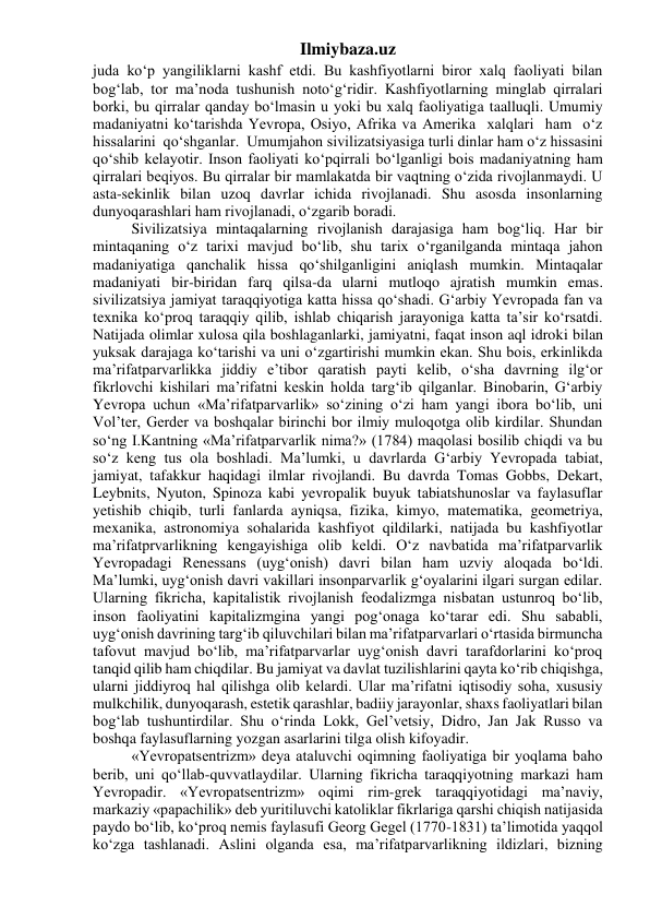 Ilmiybaza.uz 
juda ko‘p yangiliklarni kashf etdi. Bu kashfiyotlarni biror xalq faoliyati bilan 
bog‘lab, tor ma’noda tushunish noto‘g‘ridir. Kashfiyotlarning minglab qirralari 
borki, bu qirralar qanday bo‘lmasin u yoki bu xalq faoliyatiga taalluqli. Umumiy 
madaniyatni ko‘tarishda Yevropa, Osiyo, Afrika va Amerika  xalqlari  ham  o‘z  
hissalarini  qo‘shganlar.  Umumjahon sivilizatsiyasiga turli dinlar ham o‘z hissasini 
qo‘shib kelayotir. Inson faoliyati ko‘pqirrali bo‘lganligi bois madaniyatning ham 
qirralari beqiyos. Bu qirralar bir mamlakatda bir vaqtning o‘zida rivojlanmaydi. U 
asta-sekinlik bilan uzoq davrlar ichida rivojlanadi. Shu asosda insonlarning 
dunyoqarashlari ham rivojlanadi, o‘zgarib boradi. 
Sivilizatsiya mintaqalarning rivojlanish darajasiga ham bog‘liq. Har bir 
mintaqaning o‘z tarixi mavjud bo‘lib, shu tarix o‘rganilganda mintaqa jahon 
madaniyatiga qanchalik hissa qo‘shilganligini aniqlash mumkin. Mintaqalar 
madaniyati bir-biridan farq qilsa-da ularni mutloqo ajratish mumkin emas. 
sivilizatsiya jamiyat taraqqiyotiga katta hissa qo‘shadi. G‘arbiy Yevropada fan va 
texnika ko‘proq taraqqiy qilib, ishlab chiqarish jarayoniga katta ta’sir ko‘rsatdi. 
Natijada olimlar xulosa qila boshlaganlarki, jamiyatni, faqat inson aql idroki bilan 
yuksak darajaga ko‘tarishi va uni o‘zgartirishi mumkin ekan. Shu bois, erkinlikda 
ma’rifatparvarlikka jiddiy e’tibor qaratish payti kelib, o‘sha davrning ilg‘or 
fikrlovchi kishilari ma’rifatni keskin holda targ‘ib qilganlar. Binobarin, G‘arbiy 
Yevropa uchun «Ma’rifatparvarlik» so‘zining o‘zi ham yangi ibora bo‘lib, uni 
Vol’ter, Gerder va boshqalar birinchi bor ilmiy muloqotga olib kirdilar. Shundan 
so‘ng I.Kantning «Ma’rifatparvarlik nima?» (1784) maqolasi bosilib chiqdi va bu 
so‘z keng tus ola boshladi. Ma’lumki, u davrlarda G‘arbiy Yevropada tabiat, 
jamiyat, tafakkur haqidagi ilmlar rivojlandi. Bu davrda Tomas Gobbs, Dekart, 
Leybnits, Nyuton, Spinoza kabi yevropalik buyuk tabiatshunoslar va faylasuflar 
yetishib chiqib, turli fanlarda ayniqsa, fizika, kimyo, matematika, geometriya, 
mexanika, astronomiya sohalarida kashfiyot qildilarki, natijada bu kashfiyotlar 
ma’rifatprvarlikning kengayishiga olib keldi. O‘z navbatida ma’rifatparvarlik 
Yevropadagi Renessans (uyg‘onish) davri bilan ham uzviy aloqada bo‘ldi. 
Ma’lumki, uyg‘onish davri vakillari insonparvarlik g‘oyalarini ilgari surgan edilar. 
Ularning fikricha, kapitalistik rivojlanish feodalizmga nisbatan ustunroq bo‘lib, 
inson faoliyatini kapitalizmgina yangi pog‘onaga ko‘tarar edi. Shu sababli, 
uyg‘onish davrining targ‘ib qiluvchilari bilan ma’rifatparvarlari o‘rtasida birmuncha 
tafovut mavjud bo‘lib, ma’rifatparvarlar uyg‘onish davri tarafdorlarini ko‘proq 
tanqid qilib ham chiqdilar. Bu jamiyat va davlat tuzilishlarini qayta ko‘rib chiqishga, 
ularni jiddiyroq hal qilishga olib kelardi. Ular ma’rifatni iqtisodiy soha, xususiy 
mulkchilik, dunyoqarash, estetik qarashlar, badiiy jarayonlar, shaxs faoliyatlari bilan 
bog‘lab tushuntirdilar. Shu o‘rinda Lokk, Gel’vetsiy, Didro, Jan Jak Russo va 
boshqa faylasuflarning yozgan asarlarini tilga olish kifoyadir. 
«Yevropatsentrizm» deya ataluvchi oqimning faoliyatiga bir yoqlama baho 
berib, uni qo‘llab-quvvatlaydilar. Ularning fikricha taraqqiyotning markazi ham 
Yevropadir. «Yevropatsentrizm» oqimi rim-grek taraqqiyotidagi ma’naviy, 
markaziy «papachilik» deb yuritiluvchi katoliklar fikrlariga qarshi chiqish natijasida 
paydo bo‘lib, ko‘proq nemis faylasufi Georg Gegel (1770-1831) ta’limotida yaqqol 
ko‘zga tashlanadi. Aslini olganda esa, ma’rifatparvarlikning ildizlari, bizning 
