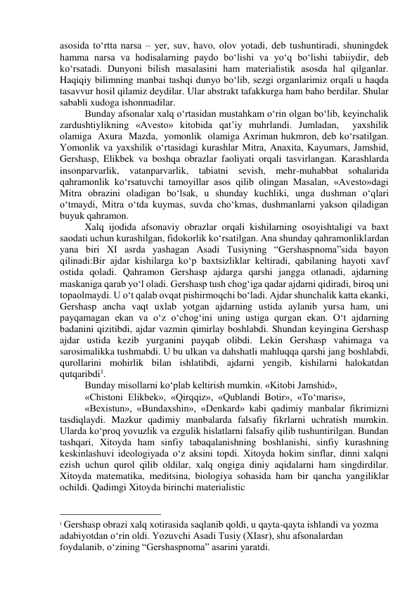 asosida to‘rtta narsa – yer, suv, havo, olov yotadi, deb tushuntiradi, shuningdek 
hamma narsa va hodisalarning paydo bo‘lishi va yo‘q bo‘lishi tabiiydir, deb 
ko‘rsatadi. Dunyoni bilish masalasini ham materialistik asosda hal qilganlar. 
Haqiqiy bilimning manbai tashqi dunyo bo‘lib, sezgi organlarimiz orqali u haqda 
tasavvur hosil qilamiz deydilar. Ular abstrakt tafakkurga ham baho berdilar. Shular 
sababli xudoga ishonmadilar. 
Bunday afsonalar xalq o‘rtasidan mustahkam o‘rin olgan bo‘lib, keyinchalik 
zardushtiylikning «Avesto» kitobida qat’iy muhrlandi. Jumladan,  yaxshilik  
olamiga  Axura  Mazda,  yomonlik  olamiga Axriman hukmron, deb ko‘rsatilgan. 
Yomonlik va yaxshilik o‘rtasidagi kurashlar Mitra, Anaxita, Kayumars, Jamshid, 
Gershasp, Elikbek va boshqa obrazlar faoliyati orqali tasvirlangan. Karashlarda 
insonparvarlik, vatanparvarlik, tabiatni sevish, mehr-muhabbat sohalarida 
qahramonlik ko‘rsatuvchi tamoyillar asos qilib olingan Masalan, «Avesto»dagi 
Mitra obrazini oladigan bo‘lsak, u shunday kuchliki, unga dushman o‘qlari 
o‘tmaydi, Mitra o‘tda kuymas, suvda cho‘kmas, dushmanlarni yakson qiladigan 
buyuk qahramon. 
Xalq ijodida afsonaviy obrazlar orqali kishilarning osoyishtaligi va baxt 
saodati uchun kurashilgan, fidokorlik ko‘rsatilgan. Ana shunday qahramonliklardan 
yana biri XI asrda yashagan Asadi Tusiyning “Gershaspnoma”sida bayon 
qilinadi:Bir ajdar kishilarga ko‘p baxtsizliklar keltiradi, qabilaning hayoti xavf 
ostida qoladi. Qahramon Gershasp ajdarga qarshi jangga otlanadi, ajdarning 
maskaniga qarab yo‘l oladi. Gershasp tush chog‘iga qadar ajdarni qidiradi, biroq uni 
topaolmaydi. U o‘t qalab ovqat pishirmoqchi bo‘ladi. Ajdar shunchalik katta ekanki, 
Gershasp ancha vaqt uxlab yotgan ajdarning ustida aylanib yursa ham, uni 
payqamagan ekan va o‘z o‘chog‘ini uning ustiga qurgan ekan. O‘t ajdarning 
badanini qizitibdi, ajdar vazmin qimirlay boshlabdi. Shundan keyingina Gershasp 
ajdar ustida kezib yurganini payqab olibdi. Lekin Gershasp vahimaga va 
sarosimalikka tushmabdi. U bu ulkan va dahshatli mahluqqa qarshi jang boshlabdi, 
qurollarini mohirlik bilan ishlatibdi, ajdarni yengib, kishilarni halokatdan 
qutqaribdi1. 
Bunday misollarni ko‘plab keltirish mumkin. «Kitobi Jamshid», 
«Chistoni  Elikbek»,  «Qirqqiz»,  «Qublandi  Botir»,  «To‘maris», 
«Bexistun», «Bundaxshin», «Denkard» kabi qadimiy manbalar fikrimizni 
tasdiqlaydi. Mazkur qadimiy manbalarda falsafiy fikrlarni uchratish mumkin. 
Ularda ko‘proq yovuzlik va ezgulik hislatlarni falsafiy qilib tushuntirilgan. Bundan 
tashqari, Xitoyda ham sinfiy tabaqalanishning boshlanishi, sinfiy kurashning 
keskinlashuvi ideologiyada o‘z aksini topdi. Xitoyda hokim sinflar, dinni xalqni 
ezish uchun qurol qilib oldilar, xalq ongiga diniy aqidalarni ham singdirdilar. 
Xitoyda matematika, meditsina, biologiya sohasida ham bir qancha yangiliklar 
ochildi. Qadimgi Xitoyda birinchi materialistic  
                                                 
1 Gershasp obrazi xalq xotirasida saqlanib qoldi, u qayta-qayta ishlandi va yozma 
adabiyotdan о‘rin oldi. Yozuvchi Asadi Tusiy (XIasr), shu afsonalardan 
foydalanib, о‘zining “Gershaspnoma” asarini yaratdi. 
