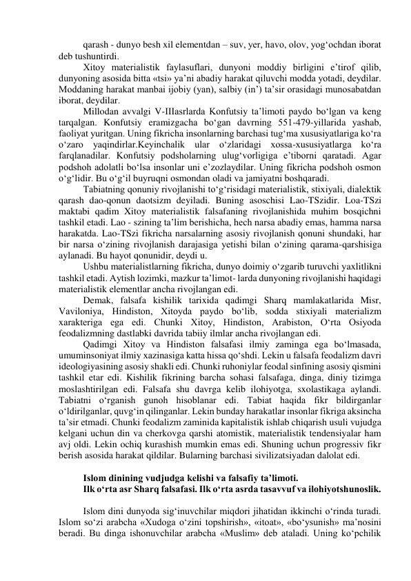 qarash - dunyo besh xil elementdan – suv, yer, havo, olov, yog‘ochdan iborat 
deb tushuntirdi. 
Xitoy materialistik faylasuflari, dunyoni moddiy birligini e’tirof qilib, 
dunyoning asosida bitta «tsi» ya’ni abadiy harakat qiluvchi modda yotadi, deydilar. 
Moddaning harakat manbai ijobiy (yan), salbiy (in’) ta’sir orasidagi munosabatdan 
iborat, deydilar. 
Millodan avvalgi V-IIIasrlarda Konfutsiy ta’limoti paydo bo‘lgan va keng 
tarqalgan. Konfutsiy eramizgacha bo‘gan davrning 551-479-yillarida yashab, 
faoliyat yuritgan. Uning fikricha insonlarning barchasi tug‘ma xususiyatlariga ko‘ra 
o‘zaro yaqindirlar.Keyinchalik ular o‘zlaridagi xossa-xususiyatlarga ko‘ra 
farqlanadilar. Konfutsiy podsholarning ulug‘vorligiga e’tiborni qaratadi. Agar 
podshoh adolatli bo‘lsa insonlar uni e’zozlaydilar. Uning fikricha podshoh osmon 
o‘g‘lidir. Bu o‘g‘il buyruqni osmondan oladi va jamiyatni boshqaradi. 
Tabiatning qonuniy rivojlanishi to‘g‘risidagi materialistik, stixiyali, dialektik 
qarash dao-qonun daotsizm deyiladi. Buning asoschisi Lao-TSzidir. Loa-TSzi 
maktabi qadim Xitoy materialistik falsafaning rivojlanishida muhim bosqichni 
tashkil etadi. Lao - szining ta’lim berishicha, hech narsa abadiy emas, hamma narsa 
harakatda. Lao-TSzi fikricha narsalarning asosiy rivojlanish qonuni shundaki, har 
bir narsa o‘zining rivojlanish darajasiga yetishi bilan o‘zining qarama-qarshisiga 
aylanadi. Bu hayot qonunidir, deydi u. 
Ushbu materialistlarning fikricha, dunyo doimiy o‘zgarib turuvchi yaxlitlikni 
tashkil etadi. Aytish lozimki, mazkur ta’limot- larda dunyoning rivojlanishi haqidagi 
materialistik elementlar ancha rivojlangan edi. 
Demak, falsafa kishilik tarixida qadimgi Sharq mamlakatlarida Misr, 
Vaviloniya, Hindiston, Xitoyda paydo bo‘lib, sodda stixiyali materializm 
xarakteriga ega edi. Chunki Xitoy, Hindiston, Arabiston, O‘rta Osiyoda 
feodalizmning dastlabki davrida tabiiy ilmlar ancha rivojlangan edi. 
Qadimgi Xitoy va Hindiston falsafasi ilmiy zaminga ega bo‘lmasada, 
umuminsoniyat ilmiy xazinasiga katta hissa qo‘shdi. Lekin u falsafa feodalizm davri 
ideologiyasining asosiy shakli edi. Chunki ruhoniylar feodal sinfining asosiy qismini 
tashkil etar edi. Kishilik fikrining barcha sohasi falsafaga, dinga, diniy tizimga 
moslashtirilgan edi. Falsafa shu davrga kelib ilohiyotga, sxolastikaga aylandi. 
Tabiatni o‘rganish gunoh hisoblanar edi. Tabiat haqida fikr bildirganlar 
o‘ldirilganlar, quvg‘in qilinganlar. Lekin bunday harakatlar insonlar fikriga aksincha 
ta’sir etmadi. Chunki feodalizm zaminida kapitalistik ishlab chiqarish usuli vujudga 
kelgani uchun din va cherkovga qarshi atomistik, materialistik tendensiyalar ham 
avj oldi. Lekin ochiq kurashish mumkin emas edi. Shuning uchun progressiv fikr 
berish asosida harakat qildilar. Bularning barchasi sivilizatsiyadan dalolat edi. 
 
Islom dinining vudjudga kelishi va falsafiy ta’limoti. 
Ilk o‘rta asr Sharq falsafasi. Ilk o‘rta asrda tasavvuf va ilohiyotshunoslik. 
 
Islom dini dunyoda sig‘inuvchilar miqdori jihatidan ikkinchi o‘rinda turadi. 
Islom so‘zi arabcha «Xudoga o‘zini topshirish», «itoat», «bo‘ysunish» ma’nosini 
beradi. Bu dinga ishonuvchilar arabcha «Muslim» deb ataladi. Uning ko‘pchilik 
